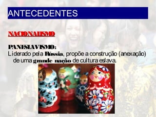 ANTECEDENTES
NACIONALISMONACIONALISMO
PANESLAVISMO:
Liderado pelaRússia, propõeaconstrução (anexação)
deumagrande nação deculturaeslava.
 