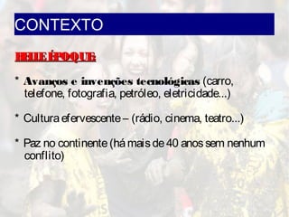 CONTEXTO
BELLEÉPOQUE:BELLEÉPOQUE:
* Avanços e invenções tecnológicas (carro,
telefone, fotografia, petróleo, eletricidade...)
* Culturaefervescente– (rádio, cinema, teatro...)
* Paz no continente(hámaisde40 anossem nenhum
conflito)
 