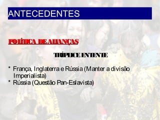 ANTECEDENTES
POLÍTICA DEALIANÇASPOLÍTICA DEALIANÇAS
TRÍPLICEENTENTE
* França, InglaterraeRússia(Manter adivisão
Imperialista)
* Rússia(Questão Pan-Eslavista)
 