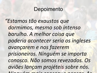 Depoimento
“Estamos tão exaustos que
dormimos, mesmo sob intenso
barulho. A melhor coisa que
poderia acontecer seria os ingleses
avançarem e nos fazerem
prisioneiros. Ninguém se importa
conosco. Não somos revezados. Os
aviões lançam projéteis sobre nós.
 