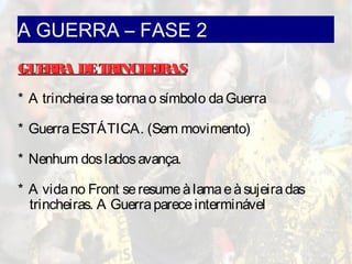 A GUERRA – FASE 2
GUERRA DETRINCHEIRASGUERRA DETRINCHEIRAS
* A trincheirasetornao símbolo daGuerra
* GuerraESTÁTICA. (Sem movimento)
* Nenhum dosladosavança.
* A vidano Front seresumeàlamaeàsujeiradas
trincheiras. A Guerrapareceinterminável
 