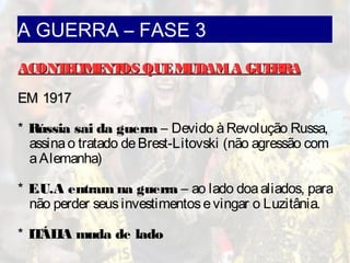 A GUERRA – FASE 3
ACONTECIMENTOS QUEMUDAMA GUERRAACONTECIMENTOS QUEMUDAMA GUERRA
EM 1917EM 1917
* Rússia sai da guerra – Devido àRevolução Russa,
assinao tratado deBrest-Litovski (não agressão com
aAlemanha)
* E.U.A entram na guerra – ao lado doaaliados, para
não perder seusinvestimentosevingar o Luzitânia.
* ITÁLIA muda de lado
 