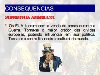 CONSEQUENCIAS
SUPREMACIA AMERICANASUPREMACIA AMERICANA
* Os EUA lucram com a venda de armas durante a* Os EUA lucram com a venda de armas durante a
Guerra. Torna-se o maior credor das dívidasGuerra. Torna-se o maior credor das dívidas
europeias, podendo influenciar em sua política.europeias, podendo influenciar em sua política.
Torna-seo centro financeiro ecultural do mundo.Torna-seo centro financeiro ecultural do mundo.
 