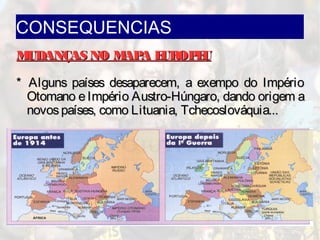 CONSEQUENCIAS
MUDANÇAS NO MAPA EUROPEUMUDANÇAS NO MAPA EUROPEU
* Alguns países desaparecem, a exempo do Império* Alguns países desaparecem, a exempo do Império
Otomano eImpério Austro-Húngaro, dando origem aOtomano eImpério Austro-Húngaro, dando origem a
novospaíses, como Lituania, Tchecoslováquia...novospaíses, como Lituania, Tchecoslováquia...
 