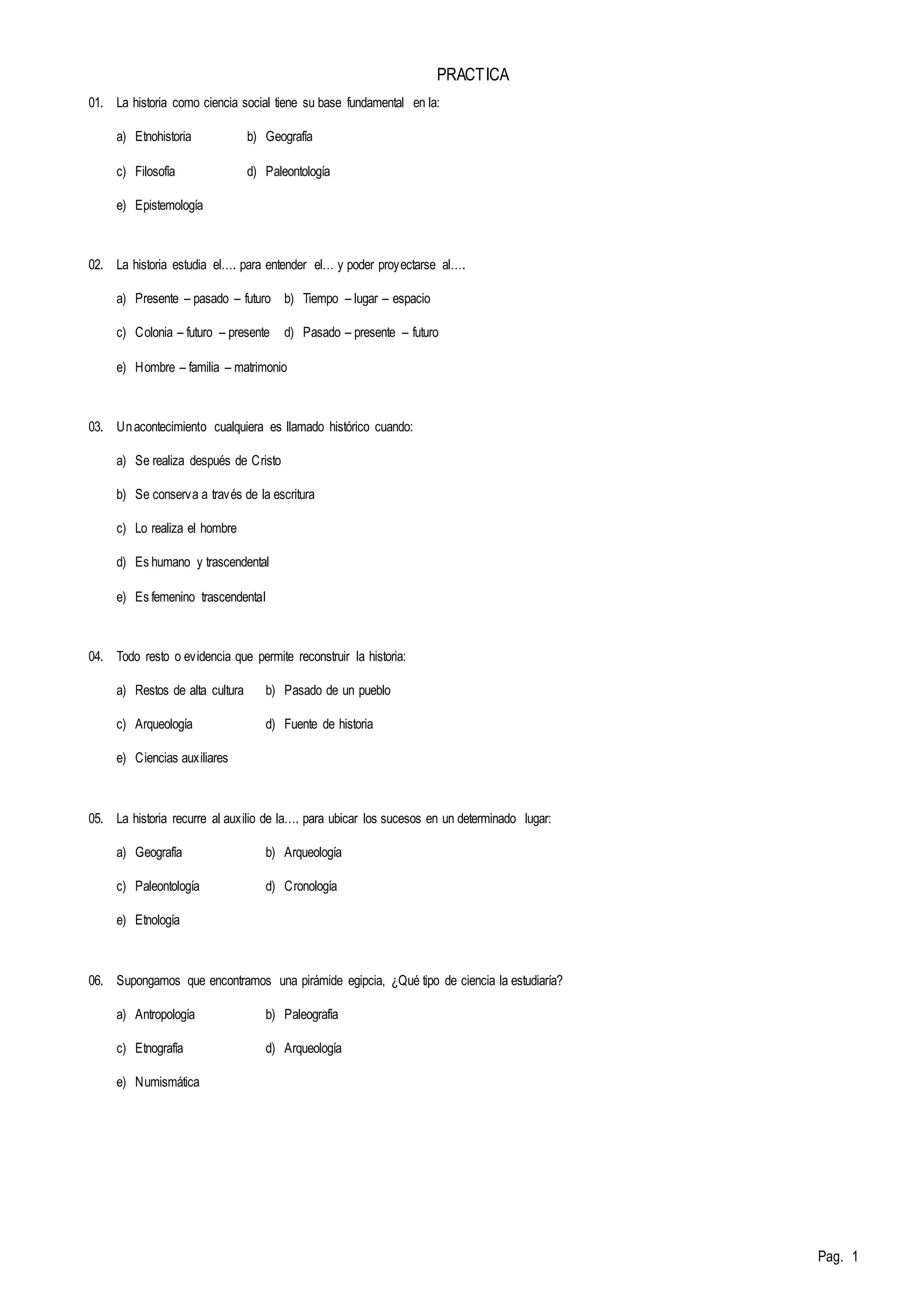 Pag. 1 
PRACTICA 
01. La historia como ciencia social tiene su base fundamental en la: 
a) Etnohistoria b) Geografía 
c) Filosofía d) Paleontología 
e) Epistemología 
02. La historia estudia el…. para entender el… y poder proy ectarse al…. 
a) Presente – pasado – futuro b) Tiempo – lugar – espacio 
c) Colonia – futuro – presente d) Pasado – presente – futuro 
e) Hombre – familia – matrimonio 
03. Un acontecimiento cualquiera es llamado histórico cuando: 
a) Se realiza después de Cristo 
b) Se conserva a través de la escritura 
c) Lo realiza el hombre 
d) Es humano y trascendental 
e) Es femenino trascendental 
04. Todo resto o evidencia que permite reconstruir la historia: 
a) Restos de alta cultura b) Pasado de un pueblo 
c) Arqueología d) Fuente de historia 
e) Ciencias auxiliares 
05. La historia recurre al aux ilio de la…. para ubicar los sucesos en un determinado lugar: 
a) Geografía b) Arqueología 
c) Paleontología d) Cronología 
e) Etnología 
06. Supongamos que encontramos una pirámide egipcia, ¿Qué tipo de ciencia la estudiaría? 
a) Antropología b) Paleografía 
c) Etnografía d) Arqueología 
e) Numismática 
 