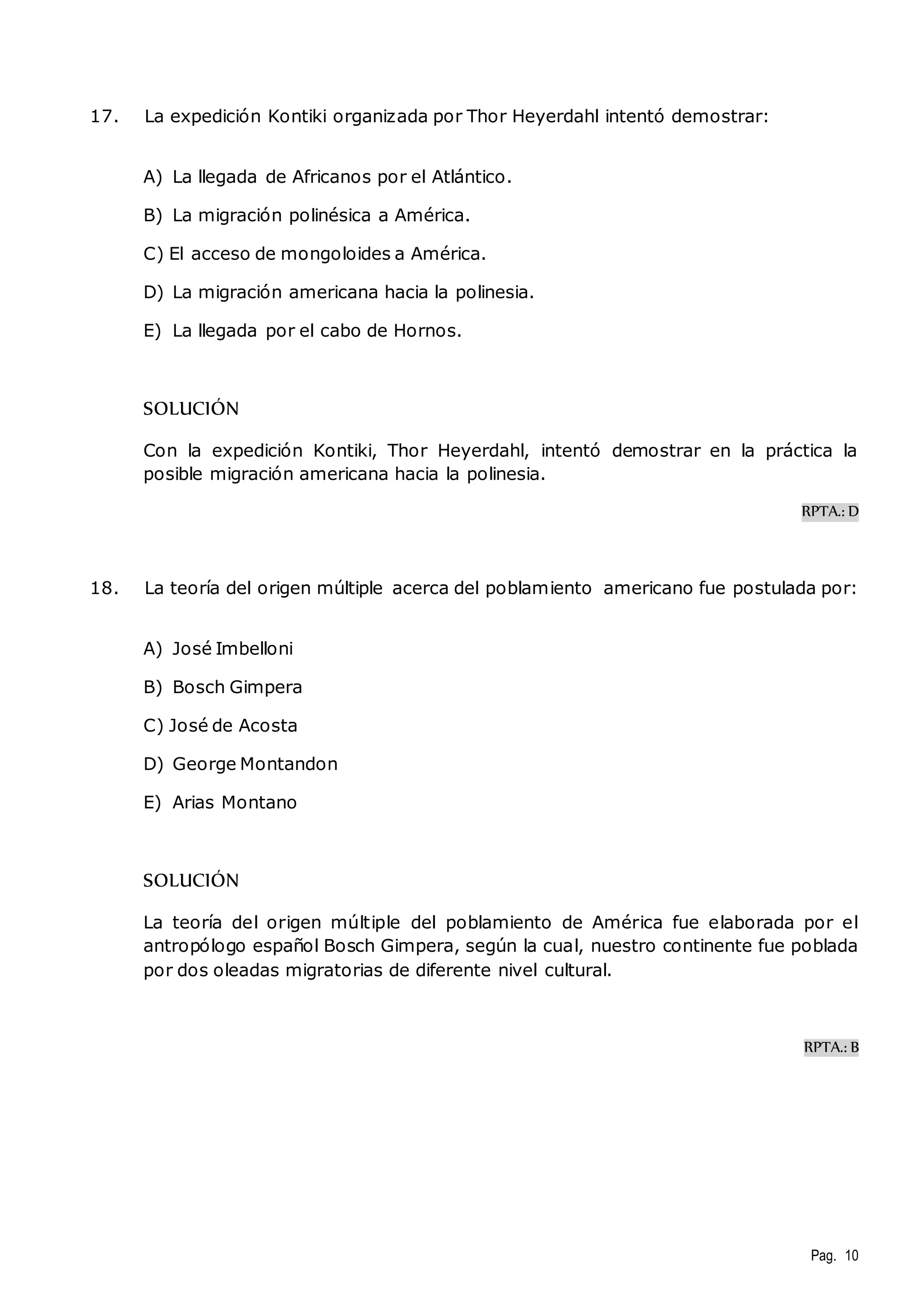 Pag. 10 
17. La expedición Kontiki organizada por Thor Heyerdahl intentó demostrar: 
A) La llegada de Africanos por el Atlántico. 
B) La migración polinésica a América. 
C) El acceso de mongoloides a América. 
D) La migración americana hacia la polinesia. 
E) La llegada por el cabo de Hornos. 
SOLUCIÓN 
Con la expedición Kontiki, Thor Heyerdahl, intentó demostrar en la práctica la 
posible migración americana hacia la polinesia. 
RPTA.: D 
18. La teoría del origen múltiple acerca del poblamiento americano fue postulada por: 
A) José Imbelloni 
B) Bosch Gimpera 
C) José de Acosta 
D) George Montandon 
E) Arias Montano 
SOLUCIÓN 
La teoría del origen múltiple del poblamiento de América fue elaborada por el 
antropólogo español Bosch Gimpera, según la cual, nuestro continente fue poblada 
por dos oleadas migratorias de diferente nivel cultural. 
RPTA.: B 
 