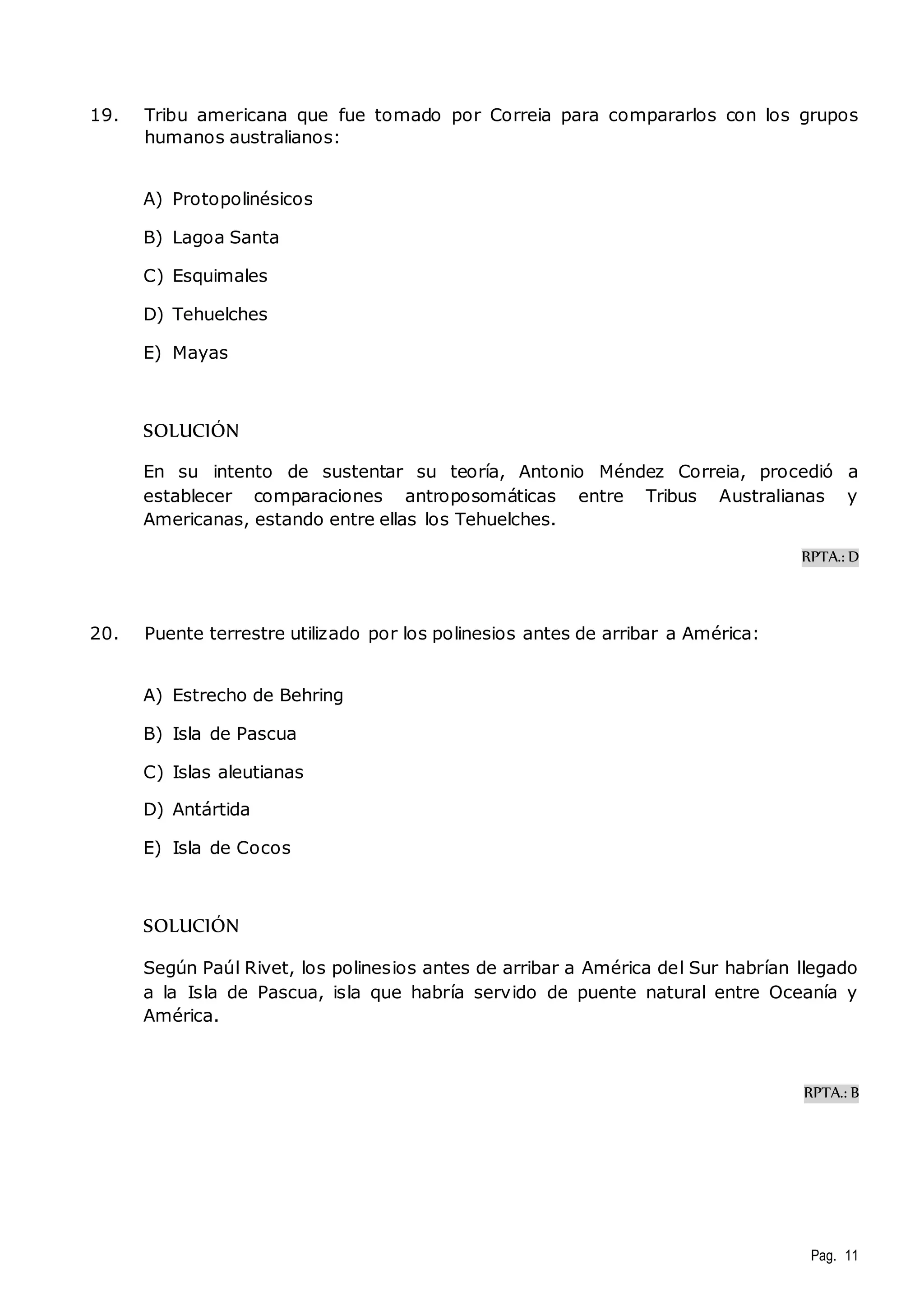 19. Tribu americana que fue tomado por Correia para compararlos con los grupos 
Pag. 11 
humanos australianos: 
A) Protopolinésicos 
B) Lagoa Santa 
C) Esquimales 
D) Tehuelches 
E) Mayas 
SOLUCIÓN 
En su intento de sustentar su teoría, Antonio Méndez Correia, procedió a 
establecer comparaciones antroposomáticas entre Tribus Australianas y 
Americanas, estando entre ellas los Tehuelches. 
RPTA.: D 
20. Puente terrestre utilizado por los polinesios antes de arribar a América: 
A) Estrecho de Behring 
B) Isla de Pascua 
C) Islas aleutianas 
D) Antártida 
E) Isla de Cocos 
SOLUCIÓN 
Según Paúl Rivet, los polinesios antes de arribar a América del Sur habrían llegado 
a la Isla de Pascua, isla que habría servido de puente natural entre Oceanía y 
América. 
RPTA.: B 
 