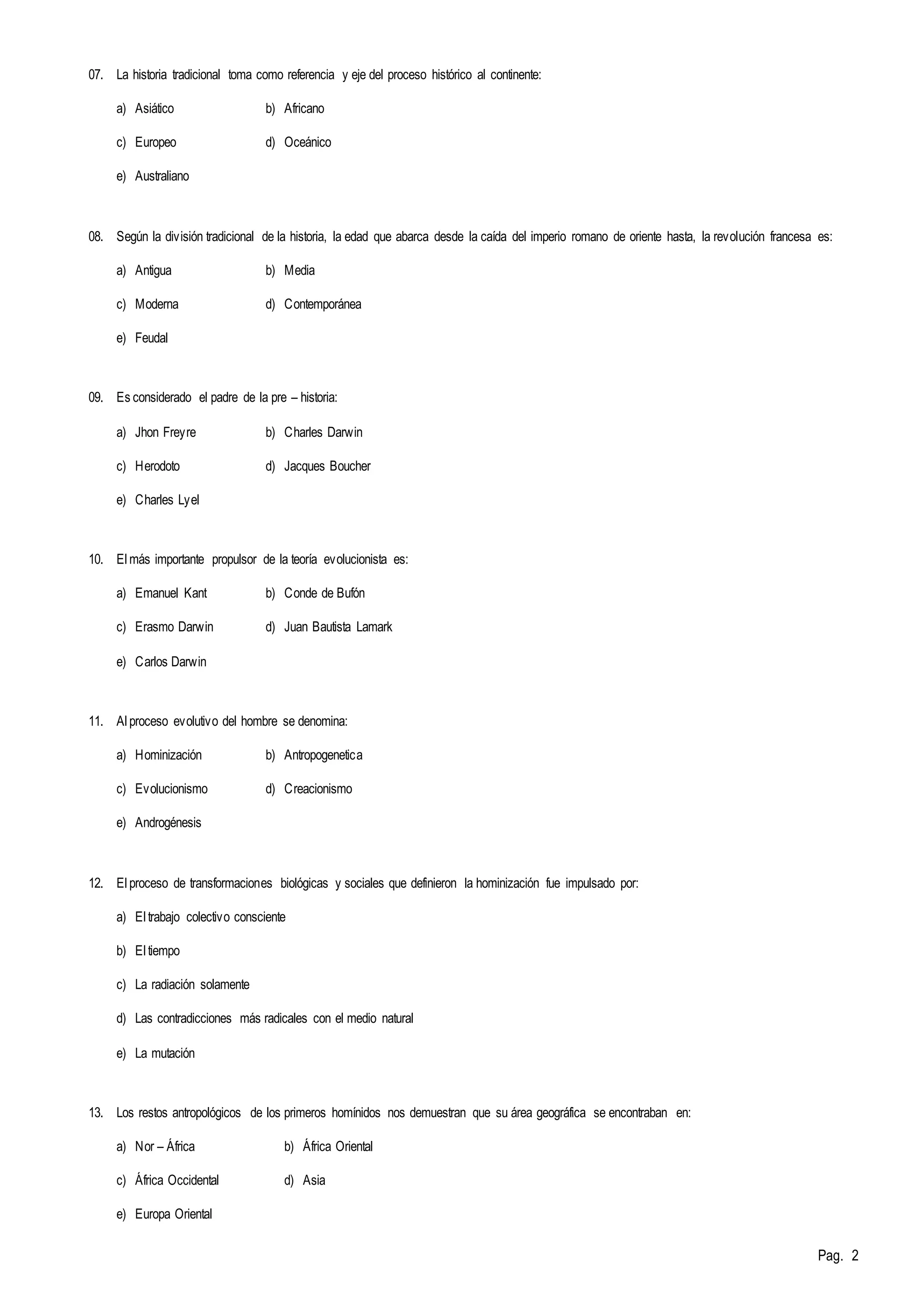 Pag. 2 
07. La historia tradicional toma como referencia y eje del proceso histórico al continente: 
a) Asiático b) Africano 
c) Europeo d) Oceánico 
e) Australiano 
08. Según la división tradicional de la historia, la edad que abarca desde la caída del imperio romano de oriente hasta, la revolución francesa es: 
a) Antigua b) Media 
c) Moderna d) Contemporánea 
e) Feudal 
09. Es considerado el padre de la pre – historia: 
a) Jhon Freyre b) Charles Darwin 
c) Herodoto d) Jacques Boucher 
e) Charles Lyel 
10. El más importante propulsor de la teoría evolucionista es: 
a) Emanuel Kant b) Conde de Bufón 
c) Erasmo Darwin d) Juan Bautista Lamark 
e) Carlos Darwin 
11. Al proceso evolutivo del hombre se denomina: 
a) Hominización b) Antropogenetica 
c) Evolucionismo d) Creacionismo 
e) Androgénesis 
12. El proceso de transformaciones biológicas y sociales que definieron la hominización fue impulsado por: 
a) El trabajo colectivo consciente 
b) El tiempo 
c) La radiación solamente 
d) Las contradicciones más radicales con el medio natural 
e) La mutación 
13. Los restos antropológicos de los primeros homínidos nos demuestran que su área geográfica se encontraban en: 
a) Nor – África b) África Oriental 
c) África Occidental d) Asia 
e) Europa Oriental 
 