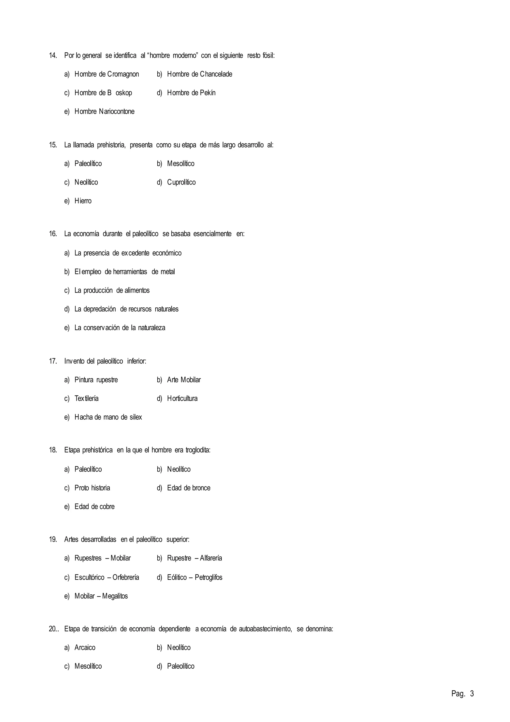 Pag. 3 
14. Por lo general se identifica al “hombre moderno” con el siguiente resto fósil: 
a) Hombre de Cromagnon b) Hombre de Chancelade 
c) Hombre de B oskop d) Hombre de Pekín 
e) Hombre Nariocontone 
15. La llamada prehistoria, presenta como su etapa de más largo desarrollo al: 
a) Paleolítico b) Mesolítico 
c) Neolítico d) Cuprolítico 
e) Hierro 
16. La economía durante el paleolítico se basaba esencialmente en: 
a) La presencia de excedente económico 
b) El empleo de herramientas de metal 
c) La producción de alimentos 
d) La depredación de recursos naturales 
e) La conservación de la naturaleza 
17. Invento del paleolítico inferior: 
a) Pintura rupestre b) Arte Mobilar 
c) Textilería d) Horticultura 
e) Hacha de mano de silex 
18. Etapa prehistórica en la que el hombre era troglodita: 
a) Paleolítico b) Neolítico 
c) Proto historia d) Edad de bronce 
e) Edad de cobre 
19. Artes desarrolladas en el paleolítico superior: 
a) Rupestres – Mobilar b) Rupestre – Alfarería 
c) Escultórico – Orfebrería d) Eólitico – Petroglifos 
e) Mobilar – Megalitos 
20.. Etapa de transición de economía dependiente a economía de autoabastecimiento, se denomina: 
a) Arcaico b) Neolítico 
c) Mesolítico d) Paleolítico 
 