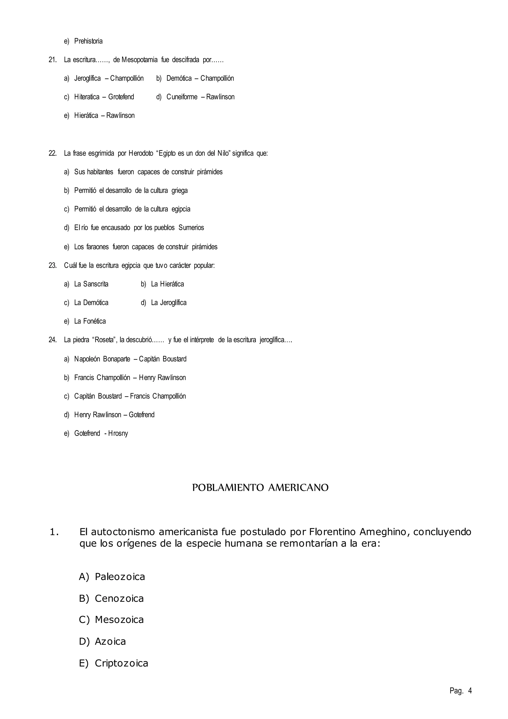 Pag. 4 
e) Prehistoria 
21. La escritura……, de Mesopotamia fue descifrada por…… 
a) Jeroglífica – Champollión b) Demótica – Champollión 
c) Hiteratica – Grotefend d) Cuneiforme – Rawlinson 
e) Hierática – Rawlinson 
22. La frase esgrimida por Herodoto “Egipto es un don del Nilo” significa que: 
a) Sus habitantes fueron capaces de construir pirámides 
b) Permitió el desarrollo de la cultura griega 
c) Permitió el desarrollo de la cultura egipcia 
d) El río fue encausado por los pueblos Sumerios 
e) Los faraones fueron capaces de construir pirámides 
23. Cuál fue la escritura egipcia que tuvo carácter popular: 
a) La Sanscrita b) La Hierática 
c) La Demótica d) La Jeroglífica 
e) La Fonética 
24. La piedra “Roseta”, la descubrió…… y fue el intérprete de la escritura jeroglífica…. 
a) Napoleón Bonaparte – Capitán Boustard 
b) Francis Champollión – Henry Rawlinson 
c) Capitán Boustard – Francis Champollión 
d) Henry Rawlinson – Gotefrend 
e) Gotefrend - Hrosny 
POBLAMIENTO AMERICANO 
1. El autoctonismo americanista fue postulado por Florentino Ameghino, concluyendo 
que los orígenes de la especie humana se remontarían a la era: 
A) Paleozoica 
B) Cenozoica 
C) Mesozoica 
D) Azoica 
E) Criptozoica 
 