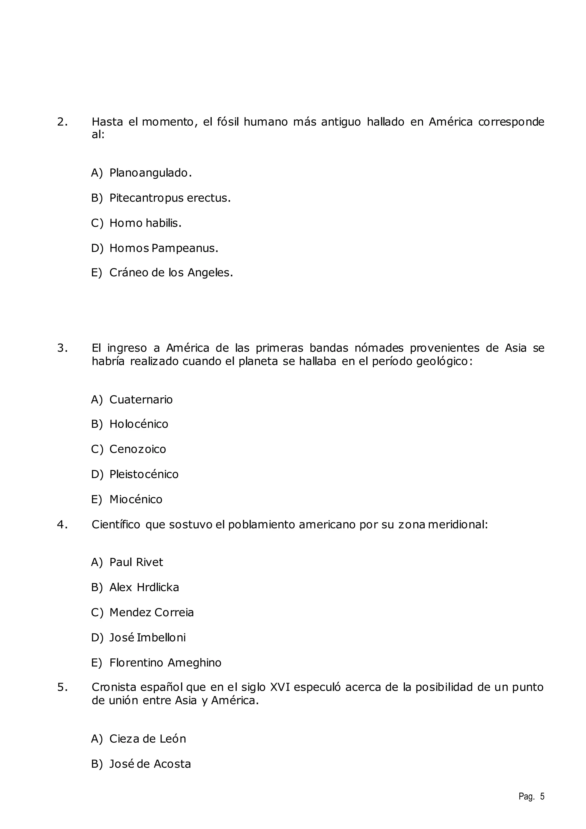 2. Hasta el momento, el fósil humano más antiguo hallado en América corresponde 
Pag. 5 
al: 
A) Planoangulado. 
B) Pitecantropus erectus. 
C) Homo habilis. 
D) Homos Pampeanus. 
E) Cráneo de los Angeles. 
3. El ingreso a América de las primeras bandas nómades provenientes de Asia se 
habría realizado cuando el planeta se hallaba en el período geológico: 
A) Cuaternario 
B) Holocénico 
C) Cenozoico 
D) Pleistocénico 
E) Miocénico 
4. Científico que sostuvo el poblamiento americano por su zona meridional: 
A) Paul Rivet 
B) Alex Hrdlicka 
C) Mendez Correia 
D) José Imbelloni 
E) Florentino Ameghino 
5. Cronista español que en el siglo XVI especuló acerca de la posibilidad de un punto 
de unión entre Asia y América. 
A) Cieza de León 
B) José de Acosta 
 