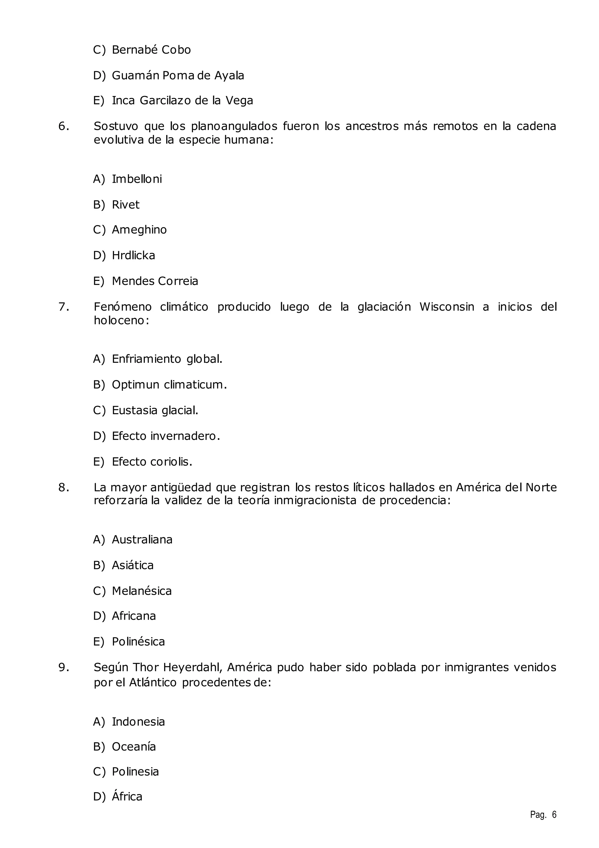 Pag. 6 
C) Bernabé Cobo 
D) Guamán Poma de Ayala 
E) Inca Garcilazo de la Vega 
6. Sostuvo que los planoangulados fueron los ancestros más remotos en la cadena 
evolutiva de la especie humana: 
A) Imbelloni 
B) Rivet 
C) Ameghino 
D) Hrdlicka 
E) Mendes Correia 
7. Fenómeno climático producido luego de la glaciación Wisconsin a inicios del 
holoceno: 
A) Enfriamiento global. 
B) Optimun climaticum. 
C) Eustasia glacial. 
D) Efecto invernadero. 
E) Efecto coriolis. 
8. La mayor antigüedad que registran los restos líticos hallados en América del Norte 
reforzaría la validez de la teoría inmigracionista de procedencia: 
A) Australiana 
B) Asiática 
C) Melanésica 
D) Africana 
E) Polinésica 
9. Según Thor Heyerdahl, América pudo haber sido poblada por inmigrantes venidos 
por el Atlántico procedentes de: 
A) Indonesia 
B) Oceanía 
C) Polinesia 
D) África 
 