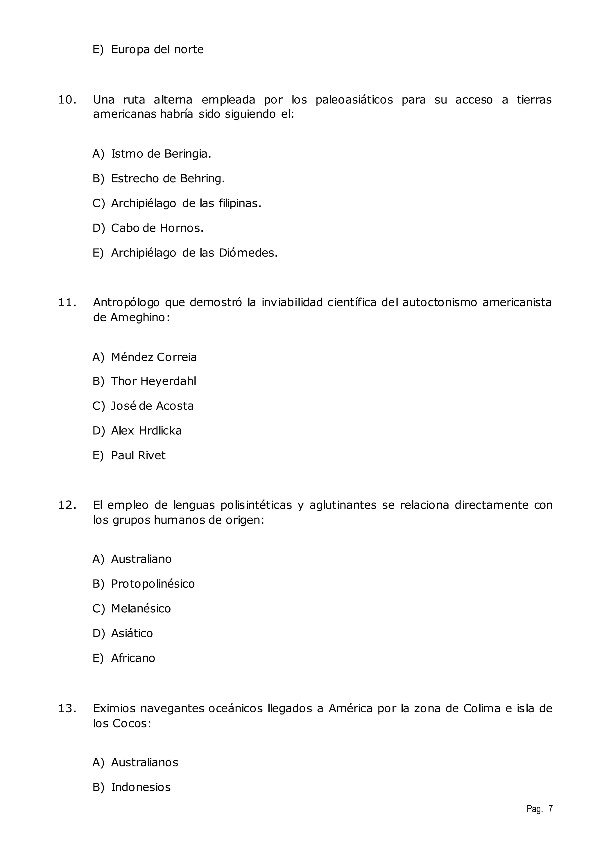 Pag. 7 
E) Europa del norte 
10. Una ruta alterna empleada por los paleoasiáticos para su acceso a tierras 
americanas habría sido siguiendo el: 
A) Istmo de Beringia. 
B) Estrecho de Behring. 
C) Archipiélago de las filipinas. 
D) Cabo de Hornos. 
E) Archipiélago de las Diómedes. 
11. Antropólogo que demostró la inviabilidad científica del autoctonismo americanista 
de Ameghino: 
A) Méndez Correia 
B) Thor Heyerdahl 
C) José de Acosta 
D) Alex Hrdlicka 
E) Paul Rivet 
12. El empleo de lenguas polisintéticas y aglutinantes se relaciona directamente con 
los grupos humanos de origen: 
A) Australiano 
B) Protopolinésico 
C) Melanésico 
D) Asiático 
E) Africano 
13. Eximios navegantes oceánicos llegados a América por la zona de Colima e isla de 
los Cocos: 
A) Australianos 
B) Indonesios 
 