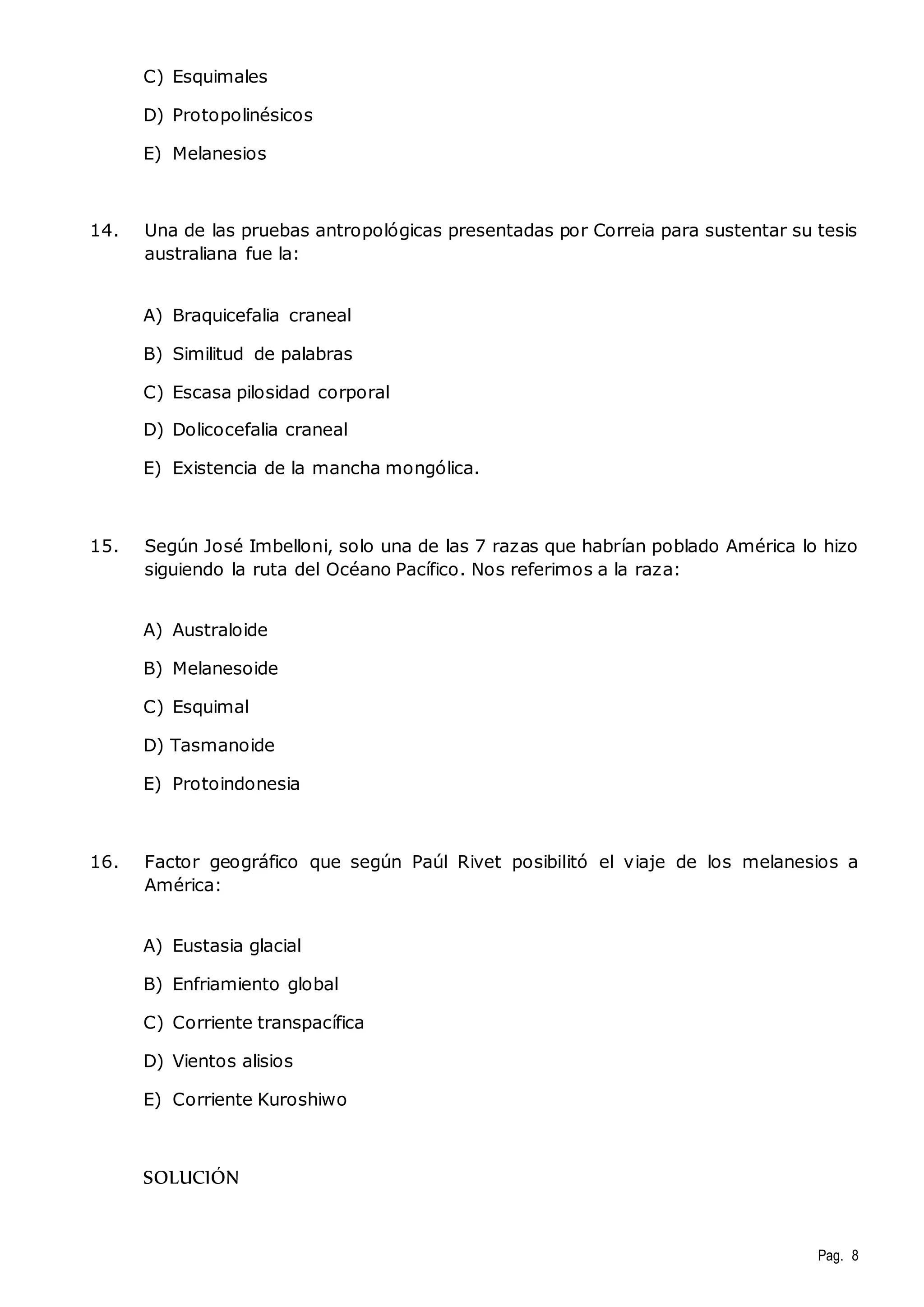 Pag. 8 
C) Esquimales 
D) Protopolinésicos 
E) Melanesios 
14. Una de las pruebas antropológicas presentadas por Correia para sustentar su tesis 
australiana fue la: 
A) Braquicefalia craneal 
B) Similitud de palabras 
C) Escasa pilosidad corporal 
D) Dolicocefalia craneal 
E) Existencia de la mancha mongólica. 
15. Según José Imbelloni, solo una de las 7 razas que habrían poblado América lo hizo 
siguiendo la ruta del Océano Pacífico. Nos referimos a la raza: 
A) Australoide 
B) Melanesoide 
C) Esquimal 
D) Tasmanoide 
E) Protoindonesia 
16. Factor geográfico que según Paúl Rivet posibilitó el viaje de los melanesios a 
América: 
A) Eustasia glacial 
B) Enfriamiento global 
C) Corriente transpacífica 
D) Vientos alisios 
E) Corriente Kuroshiwo 
SOLUCIÓN 
 