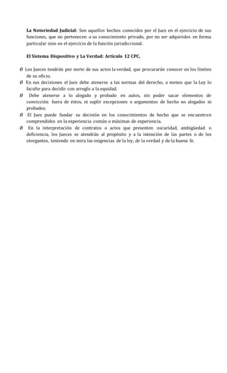 La Notoriedad Judicial: Son aquellos hechos conocidos por el Juez en el ejercicio de sus
funciones, que no pertenecen a su conocimiento privado, por no ser adquiridos en forma
particular sino en el ejercicio de la función jurisdiccional.
El Sistema Dispositivo y La Verdad: Artículo 12 CPC.
Ø Los Jueces tendrán por norte de sus actos la verdad, que procurarán conocer en los límites
de su oficio.
Ø En sus decisiones el Juez debe atenerse a las normas del derecho, a menos que la Ley lo
faculte para decidir con arreglo a la equidad.
Ø Debe atenerse a lo alegado y probado en autos, sin poder sacar elementos de
convicción fuera de éstos, ni suplir excepciones o argumentos de hecho no alegados ni
probados.
Ø El Juez puede fundar su decisión en los conocimientos de hecho que se encuentren
comprendidos en la experiencia común o máximas de experiencia.
Ø En la interpretación de contratos o actos que presenten oscuridad, ambigüedad o
deficiencia, los Jueces se atendrán al propósito y a la intención de las partes o de los
otorgantes, teniendo en mira las exigencias de la ley, de la verdad y de la buena fe.
 