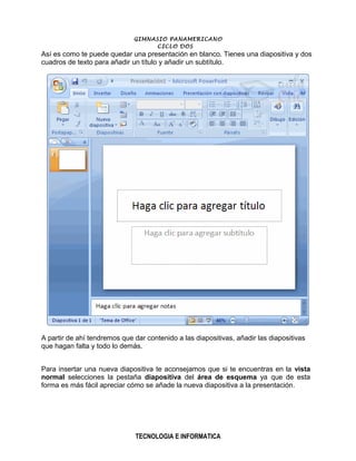 GIMNASIO PANAMERICANO
                                   CICLO DOS
Así es como te puede quedar una presentación en blanco. Tienes una diapositiva y dos
cuadros de texto para añadir un título y añadir un subtítulo.




A partir de ahí tendremos que dar contenido a las diapositivas, añadir las diapositivas
que hagan falta y todo lo demás.


Para insertar una nueva diapositiva te aconsejamos que si te encuentras en la vista
normal selecciones la pestaña diapositiva del área de esquema ya que de esta
forma es más fácil apreciar cómo se añade la nueva diapositiva a la presentación .




                               TECNOLOGIA E INFORMATICA
 