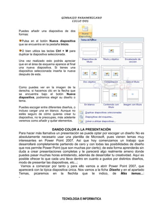 GIMNASIO PANAMERICANO
                                    CICLO DOS



Puedes añadir una diapositiva de dos
formas:

  Pulsa en el botón Nueva diapositiva
que se encuentra en la pestaña Inicio.

  O bien utiliza las teclas Ctrl + M para
duplicar la diapositiva seleccionada.

Una vez realizado esto podrás apreciar
que en el área de esquema aparece al final
una nueva diapositiva. Si tienes una
diapositiva seleccionada inserta la nueva
después de esta.



Como puedes ver en la imagen de la
derecha, si hacemos clic en la flecha que
se encuentra bajo el botón Nueva
diapositiva, podremos elegir su diseño o
tema.

Puedes escoger entre diferentes diseños, o
incluso cargar una en blanco. Aunque no
estés seguro de cómo quieres crear tu
diapositiva, no te preocupes, más adelante
veremos como añadir y quitar elementos.


                        DANDO COLOR A LA PRESENTACIÓN
Para hacer más llamativa un presentación se puede optar por escoger un diseño No es
absolutamente necesario usar una plantilla de Microsoft, pues vienen temas muy
interesantes en Power Point 2007. Así que hoy comenzamos un trabajo que
desarrollaré completamente partiendo de cero y con todas las posibilidades de diseño
que nos permite Power Point (que son muchas por cierto); de esta forma aprenderás sin
duda a crear presentaciones completas y te parecerá algo realmente ameno donde
puedes pasar muchas horas entretenido, además de desarrollar tu creatividad. Aquí es
posible ofrecer lo que cada uno lleva dentro en cuanto a gustos por distintos diseños,
modo de presentar las diapositivas, etc...;
  Vamos a comenzar por tanto y para ello vamos a abrir Power Point 2007, que
aparecerá con la típica diapositiva única. Nos vamos a la ficha Diseño y en el apartado
Temas, picaremos en la flechita que te indico, de Más temas...:
-




                                TECNOLOGIA E INFORMATICA
 