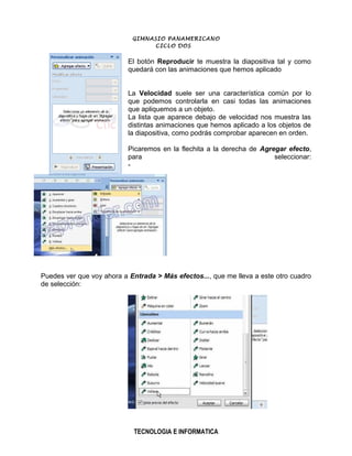 GIMNASIO PANAMERICANO
                                 CICLO DOS


                           El botón Reproducir te muestra la diapositiva tal y como
                           quedará con las animaciones que hemos aplicado


                           La Velocidad suele ser una característica común por lo
                           que podemos controlarla en casi todas las animaciones
                           que apliquemos a un objeto.
                           La lista que aparece debajo de velocidad nos muestra las
                           distintas animaciones que hemos aplicado a los objetos de
                           la diapositiva, como podrás comprobar aparecen en orden.

                           Picaremos en la flechita a la derecha de Agregar efecto,
                           para                                         seleccionar:
                           -




Puedes ver que voy ahora a Entrada > Más efectos..., que me lleva a este otro cuadro
de selección:




                            TECNOLOGIA E INFORMATICA
 