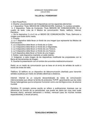 GIMNASIO PANAMERICANO
                                  CICLO DOS

                              TALLER No.1 POWERPOINT


1. Abrir PowerPoint.
 2. Diseñar una presentación de 6 diapositivas con los siguientes elementos:
 a. 1 diapositiva: Título: MEDOS DE COMUNICACIÓN. Subtítulo: Tu nombre completo.
  b. 2 diapositiva: Tabla de Contenido: Título MEDIOS DE COMUNICACIÓN. En el
cuadro de texto. Lista de 4 Medios de comunicación. Radio, teléfono, Internet,
Periódico.
 c. De la diapositiva 3 a la 6 irá un MEDIO DE COMUNICACIÓN: Título, Definición e
imagen que ilustre dicho medio.
 3. Fondos:
 a. La 1 diapositiva debe llevar un fondo de una imagen que represente los Medios de
Comunicación.
 b. La 2 diapositiva debe llevar un fondo de un Color.
 c. La 3 diapositiva debe llevar un fondo de un Degradado.
 d. La 4 diapositiva debe llevar un fondo de una Textura.
 e. La 5 diapositiva debe llevar un fondo de una Textura.
 f. La 6 diapositiva debe llevar un fondo de una imagen.
 4. Estilos: cada diapositiva insertarle un estilo distinto.
  5. Imágenes: a cada imagen de las diapositivas modificarle las propiedades con la
Barra de Herramientas de Imagen.
 6. Guardar la presentación con el nombre de sunombre-medioscomunicacion

Radio: es un medio de comunicación que se basa en el envío de señales de audio a
través de ondas de radio

Teléfono: El teléfono es un dispositivo de telecomunicación diseñado para transmitir
señales acústicas por medio de señales eléctricas a distancia.

Internet: Internet es un conjunto descentralizado de redes de comunicación
interconectadas que utilizan la familia de protocolos TCP/IP, garantizando que las redes
físicas heterogéneas que la componen funcionen como una red lógica única, de alcance
mundial

Periódico: El concepto prensa escrita se refiere a publicaciones impresas que se
diferencian en función de su periodicidad, que puede ser diaria (en cuyo caso suele
llamarse diario), semanal (semanario o revista), mensual (caso de muchas revistas
especializadas), o anual (anuario).




                              TECNOLOGIA E INFORMATICA
 