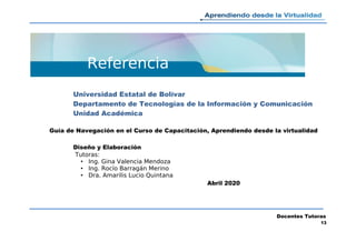 Referencia
Universidad Estatal de Bolívar
Departamento de Tecnologías de la Información y Comunicación
Unidad Académica
Guía de Navegación en el Curso de Capacitación, Aprendiendo desde la virtualidad
Diseño y Elaboración
Tutoras:
• Ing. Gina Valencia Mendoza
• Ing. Rocío Barragán Merino
• Dra. Amarilis Lucio Quintana
Abril 2020
Docentes Tutoras
13
 