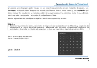 proceso de aprendizaje para poder trabajar con sus respectivos estudiantes en esta modalidad de estudio. Los
recursos a incorporan por los docentes son: lecturas, documentos, enlaces, libros, videos; y, las Actividades que
deben realizar los estudiantes y evaluadas deben ser programadas por los docentes: chats, foros, prácticas,
ejercicios, wikis, cuestionarios y la creación de evaluaciones en línea.
En solo algunos sencillos pasos podrás ingresar e iniciar con tu aprendizaje en línea.
Objetivo:
 Fomentar la participación activa, corporativa e integradora de los docentes en la utilización y adaptación de
contenidos en el Entorno Virtual de enseñanza - aprendizaje, para que tenga un desempeño correcto en las
actividades a desarrollar en relación a la asignatura en línea que impartirá en el período académico 2020.
Fecha de Inicio 8 de abril de 2020
Fecha Finalización Abril 2020
¡Éxitos a todos!
Docentes Tutoras
2
 