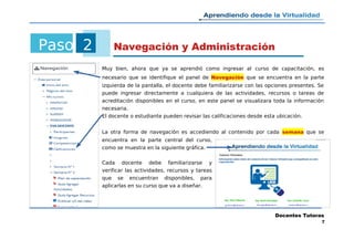 Paso 2 Navegación y Administración
Muy bien, ahora que ya se aprendió como ingresar al curso de capacitación, es
necesario que se identifique el panel de Navegación que se encuentra en la parte
izquierda de la pantalla, el docente debe familiarizarse con las opciones presentes. Se
puede ingresar directamente a cualquiera de las actividades, recursos o tareas de
acreditación disponibles en el curso, en este panel se visualizara toda la información
necesaria.
El docente o estudiante pueden revisar las calificaciones desde esta ubicación.
La otra forma de navegación es accediendo al contenido por cada semana que se
encuentra en la parte central del curso,
como se muestra en la siguiente gráfica.
Cada docente debe familiarizarse y
verificar las actividades, recursos y tareas
que se encuentran disponibles, para
aplicarlas en su curso que va a diseñar.
Docentes Tutoras
7
 