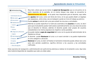 Muy bien, ahora que ya se reviso el panel de Navegación que se encuentra en la
parte izquierda de la pantalla; en el mismo bloque mas abajo se encuentra la
Administración del curso es la parte mas importante para el docente, aquí edita
los ajustes del curso, como son fecha de inicio, en la que puede añadir un logotipo
por asignatura...entre otras, eso se trabajará cuando se inicia el trabajo ya práctico.
Puede activar la edición del curso para añadir los recursos y actividades.
Además se puede especificar la matricula automática de usuarios al curso, es decir
para que el estudiante pueda matricularse automáticamente con una clave de acceso
que el docente le indicara, además el docente puede crear grupos de usuarios
(estudiantes) si la misma asignatura la imparte a varios paralelos.
Se puede realizar copia de seguridad del curso con la ayuda del administrador de la
Plataforma Virtual.
El docente puede Restaurar el curso a un nuevo servidor o se puede implementar
en otra categoría o ubicación.
Reiniciar el curso, es decir al finalizar el semestre el docente puede utilizar ese curso
para otro período académico, significa eliminar a los usuarios y las actividades
calificadas.
Estas opciones de navegación y administración son parte de las prácticas a realizar en el presente curso. Aquí esta
este material disponible de respaldos que cada uno debe saber.
Docentes Tutoras
8
 