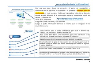 Una vez que sabe donde se encuentra el panel de navegación y
administración de recursos y actividades, se procede a navegar por los
contenidos en cada semana. Habiendo ingresado a este sitio el docente
tendrá acceso absoluto a la Información General presentada, como se
detalla a continuación.
Titulo de la asignatura
Luego los tutores virtuales y sus contactos
Luego la parte información General, la misma que se desglosa de la
siguiente manera.
Docentes Tutoras
9
Enlace creado para la video conferencia, para que el docente se
conecte con los tutores para la capacitación
Documento con la guía de navegación en este curso, para que el
docente navegue dentro del mismo e identifique la forma de ingreso
y partes del curso.
Documentos de interés para los docentes como: Normas APA 2019, normas de
interacción en línea y un manual de Urkund que todo docente debe tener.
Breve introducción al curso aprendiendo desde la virtualidad
Encontrá el enlace para ingresar a la Biblioteca de la UEB
Todo curso debe tener una bienvenida por parte del tutor a los
estudiantes, en este caso de los tutores a los docentes.
 