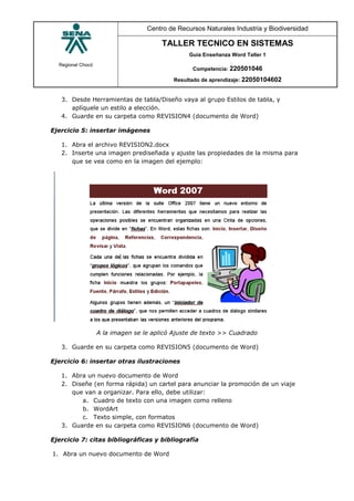 Regional Chocó
Centro de Recursos Naturales Industria y Biodiversidad
TALLER TECNICO EN SISTEMAS
Guía Enseñanza Word Taller 1
Competencia: 220501046
Resultado de aprendizaje: 22050104602
3. Desde Herramientas de tabla/Diseño vaya al grupo Estilos de tabla, y
aplíquele un estilo a elección.
4. Guarde en su carpeta como REVISION4 (documento de Word)
Ejercicio 5: insertar imágenes
1. Abra el archivo REVISION2.docx
2. Inserte una imagen prediseñada y ajuste las propiedades de la misma para
que se vea como en la imagen del ejemplo:
A la imagen se le aplicó Ajuste de texto >> Cuadrado
3. Guarde en su carpeta como REVISION5 (documento de Word)
Ejercicio 6: insertar otras ilustraciones
1. Abra un nuevo documento de Word
2. Diseñe (en forma rápida) un cartel para anunciar la promoción de un viaje
que van a organizar. Para ello, debe utilizar:
a. Cuadro de texto con una imagen como relleno
b. WordArt
c. Texto simple, con formatos
3. Guarde en su carpeta como REVISION6 (documento de Word)
Ejercicio 7: citas bibliográficas y bibliografía
1. Abra un nuevo documento de Word
 