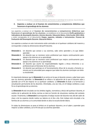 10
Examen de conocimientos y competencias didácticas que favorecen el aprendizaje de los alumnos. Guía de Estudio
2. Aspectos a evaluar en el Examen de conocimientos y competencias didácticas que
favorecen el aprendizaje de los alumnos
Los aspectos a evaluar en el Examen de conocimientos y competencias didácticas que
favorecen el aprendizaje de los alumnos, se establecen en el documento Perfil, parámetros e
indicadores de desempeño docente y técnico docente. Educación Básica. Ciclo Escolar 2015-2016,
y están consignados en el documento Etapas, aspectos, métodos e instrumentos. Proceso de
Evaluación del Desempeño Docente. Educación Básica.
Los aspectos a evaluar en este instrumento están centrados en el quehacer cotidiano del maestro y
corresponden a todas las dimensiones del perfil docente.
Dimensión 1. Un docente que conoce a sus alumnos, sabe cómo aprenden y lo que deben
aprender.
Dimensión 2. Un docente que se reconoce como profesional que mejora continuamente para
apoyar a los alumnos en su aprendizaje.
Dimensión 3. Un docente que se reconoce como profesional que mejora continuamente para
apoyar a los alumnos en su aprendizaje.
Dimensión 4. Un docente que asume las responsabilidades legales y éticas inherentes a su
profesional para el bienestar de los alumnos.
Dimensión 5. Un docente que participa en el funcionamiento eficaz de la escuela y fomenta su
vínculo con la comunidad para asegurar que todos los alumnos concluyan con éxito
su escolaridad.
Es importante destacar que la Dimensión 1 se centra en lo que el docente conoce y sabe hacer para
que sus alumnos aprendan. La Dimensión 2 se refiere a la aplicación de lo que el docente sabe y
aprende con el fin de mejorar en su quehacer cotidiano. La Dimensión 3 alude a la formación y
actualización permanente de los docentes. Orientadas, una vez más, en el trabajo cotidiano y cuyo
fin es el aprendizaje de sus alumnos.
La Dimensión 4 está vinculada con los ámbitos legales, normativos y éticos del quehacer docente, el
análisis de la aplicación de dichas normas se dará en función de situaciones realistas del contexto
escolar. Finalmente, la Dimensión 5 corresponde al trabajo escolar del docente más allá del salón de
clase o de los espacios donde realiza sus labores en el día a día. Este trabajo está vinculado a las
familias de sus alumnos y a la comunidad donde se ubica la escuela donde labora.
En todas las dimensiones se pone el énfasis en el quehacer docente y en el saber y aprender para
mejorar su labor cotidiana, con el fin de que sus alumnos aprendan.
 