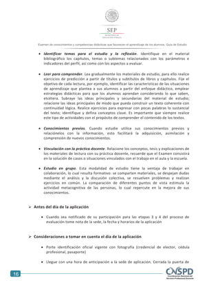 16
Examen de conocimientos y competencias didácticas que favorecen el aprendizaje de los alumnos. Guía de Estudio
 Identificar temas para el estudio y la reflexión. Identifique en el material
bibliográfico los capítulos, temas o subtemas relacionados con los parámetros e
indicadores del perfil, así como con los aspectos a evaluar.
 Leer para comprender. Lea gradualmente los materiales de estudio, para ello realice
ejercicios de predicción a partir de títulos y subtítulos de libros y capítulos. Fije el
objetivo de cada lectura, por ejemplo, identificar las características de las situaciones
de aprendizaje que plantea a sus alumnos a partir del enfoque didáctico, emplear
estrategias didácticas para que los alumnos aprendan considerando lo que saben,
etcétera. Subraye las ideas principales y secundarias del material de estudio;
relacione las ideas principales de modo que pueda construir un texto coherente con
continuidad lógica. Realice ejercicios para expresar con pocas palabras lo sustancial
del texto; identifique y defina conceptos clave. Es importante que siempre realice
este tipo de actividades con el propósito de comprender el contenido de los textos.
 Conocimientos previos. Cuando estudie utilice sus conocimientos previos y
relaciónelos con la información, esto facilitará la adquisición, asimilación y
comprensión de nuevos conocimientos.
 Vinculación con la práctica docente. Relacione los conceptos, tesis y explicaciones de
los materiales de lectura con su práctica docente, recuerde que el Examen consistirá
en la solución de casos o situaciones vinculados con el trabajo en el aula y la escuela.
 Estudio en grupo. Esta modalidad de estudio tiene la ventaja de trabajar en
colaboración, lo cual resulta formativo: se comparten materiales, se despejan dudas
mediante el análisis y la discusión colectiva, se resuelven problemas y realizan
ejercicios en común. La comparación de diferentes puntos de vista estimula la
actividad metacognitiva de las personas, lo cual repercute en la mejora de sus
conocimientos.
 Antes del día de la aplicación
 Cuando sea notificado de su participación para las etapas 3 y 4 del proceso de
evaluación tome nota de la sede, la fecha y horarios de la aplicación
 Consideraciones a tomar en cuenta el día de la aplicación
 Porte identificación oficial vigente con fotografía (credencial de elector, cédula
profesional, pasaporte)
 Llegue con una hora de anticipación a la sede de aplicación. Cerrada la puerta de
 