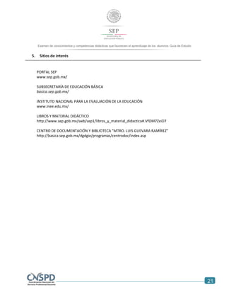 21
Examen de conocimientos y competencias didácticas que favorecen el aprendizaje de los alumnos. Guía de Estudio
5. Sitios de interés
PORTAL SEP
www.sep.gob.mx/
SUBSECRETARÍA DE EDUCACIÓN BÁSICA
basica.sep.gob.mx/
INSTITUTO NACIONAL PARA LA EVALUACIÓN DE LA EDUCACIÓN
www.inee.edu.mx/
LIBROS Y MATERIAL DIDÁCTICO
http://www.sep.gob.mx/swb/sep1/libros_y_material_didactico#.VfOM7ZeiD7
CENTRO DE DOCUMENTACIÓN Y BIBLIOTECA "MTRO. LUIS GUEVARA RAMÍREZ"
http://basica.sep.gob.mx/dgdgie/programas/centrodoc/index.asp
 