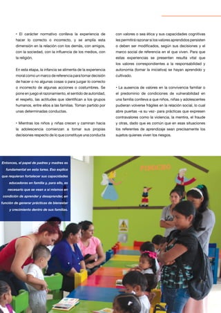 10
Entonces, el papel de padres y madres es
fundamental en esta tarea. Eso explica
que requieran fortalecer sus capacidades
educadoras en familia y, para ello, es
necesario que se vean a sí mismos en
condición de aprender y desaprender, en
función de generar prácticas de bienestar
y crecimiento dentro de sus familias.
• El carácter normativo conlleva la experiencia de
hacer lo correcto o incorrecto, y se amplía esta
dimensión en la relación con los demás, con amigos,
con la sociedad, con la influencia de los medios, con
la religión.
En esta etapa, la infancia se alimenta de la experiencia
moral como un marco de referencia para tomar decisión
de hacer o no algunas cosas o para juzgar lo correcto
o incorrecto de algunas acciones o costumbres. Se
pone en juego el razonamiento, el sentido de autoridad,
el respeto, las actitudes que identifican a los grupos
humanos, entre ellos a las familias. Toman partido por
unas determinadas conductas.
• Mientras los niños y niñas crecen y caminan hacia
la adolescencia comienzan a tomar sus propias
decisiones respecto de lo que constituye una conducta
con valores o sea ética y sus capacidades cognitivas
les permitirá razonar si los valores aprendidos persisten
o deben ser modificados, según sus decisiones y el
marco social de referencia en el que viven. Para que
estas experiencias se presenten resulta vital que
los valores correspondientes a la responsabilidad y
autonomía (tomar la iniciativa) se hayan aprendido y
cultivado.
• La ausencia de valores en la convivencia familiar o
el predominio de condiciones de vulnerabilidad en
una familia conlleva a que niños, niñas y adolescentes
pudieran volverse frágiles en la relación social, lo cual
abre puertas –a su vez- para prácticas que expresen
contravalores como la violencia, la mentira, el fraude
y otras, dado que es común que en esas situaciones
los referentes de aprendizaje sean precisamente los
sujetos quienes viven los riesgos.
 