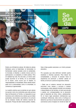 11
Educando en Familia - Guía para Formadores Módulo Valores
Se
gun
da
parte
Promover
y enseñar
¿Qué valores?
Existe una infinidad de valores. Se habla de valores
familiares como la fraternidad, la hermandad, la
familiaridad; valores sociales como la solidaridad,
la honradez, la libertad; o valores cívicos como la
participación, la ciudadanía, el orden público. Pero
en realidad hay más. Por otro lado, un mismo valor
puede asumirse en la familia, en la comunidad,
en la nación, como ocurre con el respeto, la
responsabilidad, la honestidad. Otros valores hacen
parte de la personalidad como la sinceridad, la
coherencia, la generosidad.
La cuestión práctica que se plantea es qué valores
se asumen como los contenidos para esta primera
fase de Educando en Familia. La respuesta es que
tomamos como referencia los valores que se hallan
postulados, reconocidos o asumidos en el currículo
de los diversos niveles del sistema nacional de
educación. Porque de esta manera padres, madres,
hijos e hijas pueden acercarse a un mismo proceso
educativo.
Por supuesto que esta definición también podría
ampliarse a diversas opciones. Para reducir las
complejidades y encauzar el proceso hacia la
experiencia de promover y enseñar valores en
familia, se toma en cuenta los siguientes criterios:
• Dado que el sistema nacional de educación
promueve unos valores y convoca a superar
contravalores, éstos debieran también ser actuados
y desarrollados en las familias, en tanto que escuela
y padres son corresponsables de la educación
para el desarrollo de niños, niñas y adolescentes.
En el marco legal prevalecen orientaciones que
constituyen referencias, tales como: el enfoque en
derechos que lleva al reconocimiento de sujetos; la
convivencia como el espacio en donde se tejen las
 