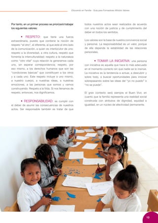 13
Educando en Familia - Guía para Formadores Módulo Valores
Por tanto, en un primer proceso se priorizará trabajar
los siguientes valores:
	 • RESPETO: que tiene una fuerza
extraordinaria, puesto que contiene la noción de
respeto “al otro”, al diferente, al que está al otro lado
de la comunicación, a quien es interlocutor de uno;
respeto a la diversidad, a otra cultura, respeto que
fomenta la interculturalidad; respeto a la naturaleza
como “otro vital” cuya relación la generamos cada
uno, sin esperar correspondencia; respeto, por
eso mismo, a los derechos humanos que son las
“condiciones básicas” que constituyen a los otros
y a cada uno. Este respeto incluye a uno mismo,
a nuestro cuerpo, a nuestras ideas, a nuestras
emociones, a las personas que somos y vamos
construyendo. Respeto a la Vida. Si nos llenamos de
respeto, entonces, nos dignificamos.
	 • RESPONSABILIDAD: es cumplir con
el deber de asumir las consecuencias de nuestros
actos. Ser responsable también es tratar de que
todos nuestros actos sean realizados de acuerdo
con una noción de justicia y de cumplimiento del
deber en todos los sentidos.
Los valores son la base de nuestra convivencia social
y personal. La responsabilidad es un valor, porque
de ella depende la estabilidad de las relaciones
personales.
	 • TOMAR LA INICIATIVA: una persona
con iniciativa es aquella que hace lo más adecuado
en el momento correcto sin que nadie se lo insinúe.
La iniciativa es la tendencia a actuar, a descubrir y
sobre todo, a buscar oportunidades para innovar
sobrepasando sobre las ideas del “yo no puedo” o
“no se puede”.
El gran contexto será siempre el Buen Vivir, en
cuanto que la familia representa una realidad social
construida con atributos de dignidad, equidad e
igualdad, en un núcleo de afectividad permanente.
 