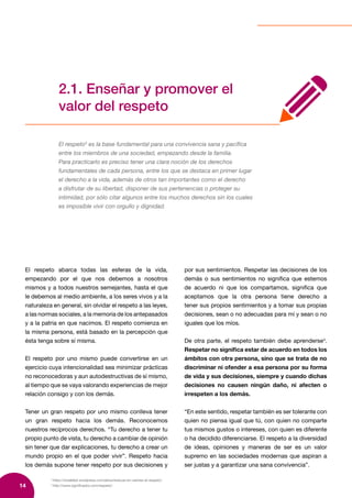 14
3
https://sinalefa2.wordpress.com/about/educar-en-valores-el-respeto/
4
http://www.significados.com/respeto/
2.1. Enseñar y promover el
valor del respeto
El respeto3
es la base fundamental para una convivencia sana y pacífica
entre los miembros de una sociedad, empezando desde la familia.
Para practicarlo es preciso tener una clara noción de los derechos
fundamentales de cada persona, entre los que se destaca en primer lugar
el derecho a la vida, además de otros tan importantes como el derecho
a disfrutar de su libertad, disponer de sus pertenencias o proteger su
intimidad, por sólo citar algunos entre los muchos derechos sin los cuales
es imposible vivir con orgullo y dignidad.
El respeto abarca todas las esferas de la vida,
empezando por el que nos debemos a nosotros
mismos y a todos nuestros semejantes, hasta el que
le debemos al medio ambiente, a los seres vivos y a la
naturaleza en general, sin olvidar el respeto a las leyes,
a las normas sociales, a la memoria de los antepasados
y a la patria en que nacimos. El respeto comienza en
la misma persona, está basado en la percepción que
ésta tenga sobre sí misma.
El respeto por uno mismo puede convertirse en un
ejercicio cuya intencionalidad sea minimizar prácticas
no reconocedoras y aun autodestructivas de sí mismo,
al tiempo que se vaya valorando experiencias de mejor
relación consigo y con los demás.
Tener un gran respeto por uno mismo conlleva tener
un gran respeto hacia los demás. Reconocemos
nuestros recíprocos derechos. “Tu derecho a tener tu
propio punto de vista, tu derecho a cambiar de opinión
sin tener que dar explicaciones, tu derecho a crear un
mundo propio en el que poder vivir”. Respeto hacia
los demás supone tener respeto por sus decisiones y
por sus sentimientos. Respetar las decisiones de los
demás o sus sentimientos no significa que estemos
de acuerdo ni que los compartamos, significa que
aceptamos que la otra persona tiene derecho a
tener sus propios sentimientos y a tomar sus propias
decisiones, sean o no adecuadas para mí y sean o no
iguales que los míos.
De otra parte, el respeto también debe aprenderse4
.
Respetar no significa estar de acuerdo en todos los
ámbitos con otra persona, sino que se trata de no
discriminar ni ofender a esa persona por su forma
de vida y sus decisiones, siempre y cuando dichas
decisiones no causen ningún daño, ni afecten o
irrespeten a los demás.
“En este sentido, respetar también es ser tolerante con
quien no piensa igual que tú, con quien no comparte
tus mismos gustos o intereses, con quien es diferente
o ha decidido diferenciarse. El respeto a la diversidad
de ideas, opiniones y maneras de ser es un valor
supremo en las sociedades modernas que aspiran a
ser justas y a garantizar una sana convivencia”.
 