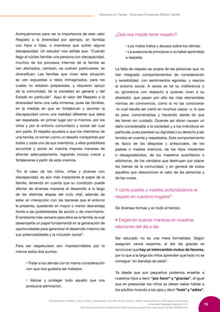 15
Educando en Familia - Guía para Formadores Módulo Valores
5
Dora Manjarrés Carrizales y otros, Crianza y Discapacidad: Una visión de las vivencias y relatos de las familias en varios lugares de Colombia,
Universidad Pedagógica Nacional, 2013.
6
http://www.hacerfamilia.com/educacion/noticia-consejos-ensenar-ninos-valor-respeto-20150219092944.html
Acerquémonos para ver la importancia de este valor
Respeto a la diversidad por ejemplo, en familias
con hijos o hijas, o miembros que sufren alguna
discapacidad. Un estudio5
nos señala que: “Cuando
llega al núcleo familiar una persona con discapacidad,
muchos de los procesos internos de la familia se
ven afectados, cambian, se vuelven particulares, se
diversifican: Las familias que viven esta situación
se ven expuestas a retos inimaginados, para los
cuales no estaban preparadas, y requieren apoyo
de la comunidad, de la sociedad en general y del
Estado en particular”. Aquí el valor del Respeto a la
diversidad tiene una valía inmensa, pues las familias,
en la medida en que se fortalezcan y asuman la
discapacidad como una realidad diferente que debe
ser respetada, en primer lugar por sí mismos, por los
otros y por el entorno comunitario y social del cual
son parte. El respeto ayudará a que los miembros de
una familia, lo tomen como un desafío compartido por
todos y cada uno de sus miembros, y ellos posibilitará
encontrar y poner en marcha mejores maneras de
afrontar adecuadamente, logrando incluso crecer y
fortalecerse a partir de esta vivencia.
“En el caso de los niños, niñas y jóvenes con
discapacidad, es aún más impactante el papel de la
familia, teniendo en cuenta que su condición puede
afectar de diversas maneras el desarrollo a lo largo
de las distintas etapas del ciclo vital, además de
estar en interacción con las barreras que el entorno
le presenta, quedando en mayor o menor desventaja
frente a las posibilidades de acción y de crecimiento.
El ambiente más cercano para ellos es la familia, la cual
desempeña un papel fundamental en la generación de
oportunidades para garantizar el desarrollo máximo de
sus potencialidades y la inclusión social”.
Para ser respetuosos son imprescindibles por lo
menos estos dos puntos:
• Tratar a los demás con la misma consideración
con que nos gustaría ser tratados.
• Valorar y proteger todo aquello que nos
produzca admiración.
¿Qué nos impide tener respeto?:
• Los malos tratos y abusos sobre los demás.
• La ausencia de principios o no haber aprendido
a respetar.
La falta de respeto es propia de las personas que no
han integrado comportamientos de consideración
y sensibilidad, con sentimientos egoístas, y reacios
al entorno social. A veces es tal su indiferencia o
su ignorancia con respecto a quienes viven a su
alrededor, que pasan por alto las más elementales
normas de convivencia, como si no las conocieran
-lo cual resulta ser cierto en muchos casos- o, lo que
es peor, conociéndolas y haciendo alarde de que
les tienen sin cuidado. Quienes así obran causan un
daño considerable a la sociedad y a los individuos en
particular, pues pisotean su dignidad y su derecho a ser
tenidos en cuenta y respetados. Este comportamiento
es típico de los déspotas y antisociales, de los
padres o madres tiránicos, de los hijos insolentes
o desagradecidos, de los maestros autoritarios o
arbitrarios, de los vándalos que destruyen por placer
los bienes de la comunidad, y en general de todos
aquellos que desconocen el valor de las personas y
de las cosas.
Y cómo padres y madres profundizamos el
respeto en nuestros hogares6
:
De diversas formas y en todo el tiempo.
• Exigiendo buenas maneras en nuestras
relaciones del día a día
Ser educado no es una mera formalidad. Según
aseguran varios expertos, el dar las gracias es
reconocer que hay un intercambio mutuo de favores,
por lo que a la larga los niños aprenden que todo no se
consigue “en bandeja de plata”.
Ya desde que son pequeños podemos enseñar a
nuestros hijos a decir “por favor” y “gracias”, al igual
que en preescolar los niños ya deben saber hablar a
los adultos mirando a los ojos y decir “hola” y “adiós”.
 