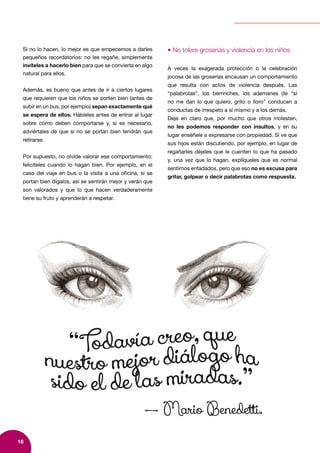 16
Si no lo hacen, lo mejor es que empecemos a darles
pequeños recordatorios: no les regañe, simplemente
invíteles a hacerlo bien para que se convierta en algo
natural para ellos.
Además, es bueno que antes de ir a ciertos lugares
que requieren que los niños se porten bien (antes de
subir en un bus, por ejemplo) sepan exactamente qué
se espera de ellos. Hábleles antes de entrar al lugar
sobre cómo deben comportarse y, si es necesario,
adviértales de que si no se portan bien tendrán que
retirarse.
Por supuesto, no olvide valorar ese comportamiento;
felicíteles cuando lo hagan bien. Por ejemplo, en el
caso del viaje en bus o la visita a una oficina, si se
portan bien dígalos, así se sentirán mejor y verán que
son valorados y que lo que hacen verdaderamente
tiene su fruto y aprenderán a respetar.
• No tolere groserías y violencia en los niños
A veces la exagerada protección o la celebración
jocosa de las groserías encausan un comportamiento
que resulta con actos de violencia después. Las
“palabrotas”, los berrinches, los ademanes de “si
no me dan lo que quiero, grito o lloro” conducen a
conductas de irrespeto a sí mismo y a los demás.
Deje en claro que, por mucho que otros molesten,
no les podemos responder con insultos, y en su
lugar enséñele a expresarse con propiedad. Si ve que
sus hijos están discutiendo, por ejemplo, en lugar de
regañarles déjeles que le cuenten lo que ha pasado
y, una vez que lo hagan, explíqueles que es normal
sentirnos enfadados, pero que eso no es excusa para
gritar, golpear o decir palabrotas como respuesta.
 