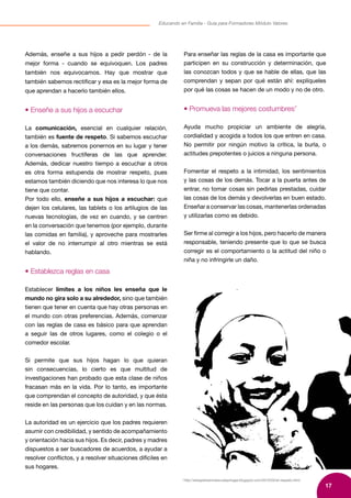 17
Educando en Familia - Guía para Formadores Módulo Valores
7
http://elrespetoenmiescuelayhogar.blogspot.com/2010/02/el-respeto.html
Además, enseñe a sus hijos a pedir perdón - de la
mejor forma - cuando se equivoquen. Los padres
también nos equivocamos. Hay que mostrar que
también sabemos rectificar y esa es la mejor forma de
que aprendan a hacerlo también ellos.
• Enseñe a sus hijos a escuchar
La comunicación, esencial en cualquier relación,
también es fuente de respeto. Si sabemos escuchar
a los demás, sabremos ponernos en su lugar y tener
conversaciones fructíferas de las que aprender.
Además, dedicar nuestro tiempo a escuchar a otros
es otra forma estupenda de mostrar respeto, pues
estamos también diciendo que nos interesa lo que nos
tiene que contar.
Por todo ello, enseñe a sus hijos a escuchar: que
dejen los celulares, las tablets o los artilugios de las
nuevas tecnologías, de vez en cuando, y se centren
en la conversación que tenemos (por ejemplo, durante
las comidas en familia), y aproveche para mostrarles
el valor de no interrumpir al otro mientras se está
hablando.
• Establezca reglas en casa
Establecer límites a los niños les enseña que le
mundo no gira solo a su alrededor, sino que también
tienen que tener en cuenta que hay otras personas en
el mundo con otras preferencias. Además, comenzar
con las reglas de casa es básico para que aprendan
a seguir las de otros lugares, como el colegio o el
comedor escolar.
Si permite que sus hijos hagan lo que quieran
sin consecuencias, lo cierto es que multitud de
investigaciones han probado que esta clase de niños
fracasan más en la vida. Por lo tanto, es importante
que comprendan el concepto de autoridad, y que ésta
reside en las personas que los cuidan y en las normas.
La autoridad es un ejercicio que los padres requieren
asumir con credibilidad, y sentido de acompañamiento
y orientación hacia sus hijos. Es decir, padres y madres
dispuestos a ser buscadores de acuerdos, a ayudar a
resolver conflictos, y a resolver situaciones difíciles en
sus hogares.
Para enseñar las reglas de la casa es importante que
participen en su construcción y determinación, que
las conozcan todos y que se hable de ellas, que las
comprendan y sepan por qué están ahí: explíqueles
por qué las cosas se hacen de un modo y no de otro.
• Promueva las mejores costumbres7
Ayuda mucho propiciar un ambiente de alegría,
cordialidad y acogida a todos los que entren en casa.
No permitir por ningún motivo la crítica, la burla, o
actitudes prepotentes o juicios a ninguna persona.
Fomentar el respeto a la intimidad, los sentimientos
y las cosas de los demás. Tocar a la puerta antes de
entrar, no tomar cosas sin pedirlas prestadas, cuidar
las cosas de los demás y devolverlas en buen estado.
Enseñar a conservar las cosas, mantenerlas ordenadas
y utilizarlas como es debido.
Ser firme al corregir a los hijos, pero hacerlo de manera
responsable, teniendo presente que lo que se busca
corregir es el comportamiento o la actitud del niño o
niña y no infringirle un daño.
 
