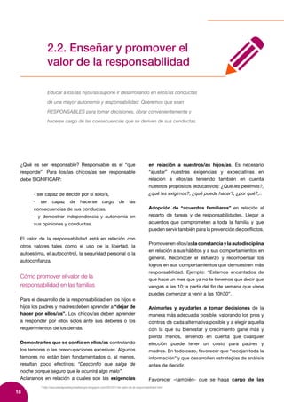 18
8
http://escueladepadresymadresupz.blogspot.com/2012/11/el-valor-de-la-responsabilidad.html
2.2. Enseñar y promover el
valor de la responsabilidad
Educar a los/las hijos/as supone ir desarrollando en ellos/as conductas
de una mayor autonomía y responsabilidad: Queremos que sean
RESPONSABLES para tomar decisiones, obrar convenientemente y
hacerse cargo de las consecuencias que se deriven de sus conductas.
¿Qué es ser responsable? Responsable es el “que
responde”. Para los/las chicos/as ser responsable
debe SIGNIFICAR8
:
- ser capaz de decidir por sí sólo/a,
- ser capaz de hacerse cargo de las
consecuencias de sus conductas,
- y demostrar independencia y autonomía en
sus opiniones y conductas.
El valor de la responsabilidad está en relación con
otros valores tales como el uso de la libertad, la
autoestima, el autocontrol, la seguridad personal o la
autoconfianza.
Cómo promover el valor de la
responsabilidad en las familias
Para el desarrollo de la responsabilidad en los hijos e
hijos los padres y madres deben aprender a “dejar de
hacer por ellos/as”. Los chicos/as deben aprender
a responder por ellos solos ante sus deberes o los
requerimientos de los demás.
Demostrarles que se confía en ellos/as controlando
los temores o las preocupaciones excesivas. Algunos
temores no están bien fundamentados o, al menos,
resultan poco efectivos: “Desconfío que salga de
noche porque seguro que le ocurrirá algo malo”.
Aclararnos en relación a cuáles son las exigencias
en relación a nuestros/as hijos/as. Es necesario
“ajustar” nuestras exigencias y expectativas en
relación a ellos/as teniendo también en cuenta
nuestros propósitos (educativos): ¿Qué les pedimos?,
¿qué les exigimos?, ¿qué puede hacer?, ¿por qué?,..
Adopción de “acuerdos familiares” en relación al
reparto de tareas y de responsabilidades. Llegar a
acuerdos que comprometen a toda la familia y que
pueden servir también para la prevención de conflictos.
Promover en ellos/as la constancia y la autodisciplina
en relación a sus hábitos y a sus comportamientos en
general. Reconocer el esfuerzo y recompensar los
logros en sus comportamientos que demuestren más
responsabilidad. Ejemplo: “Estamos encantados de
que hace un mes que ya no te tenemos que decir que
vengas a las 10; a partir del fin de semana que viene
puedes comenzar a venir a las 10h30”.
Animarles y ayudarles a tomar decisiones de la
manera más adecuada posible, valorando los pros y
contras de cada alternativa posible y a elegir aquella
con la que su bienestar y crecimiento gane más y
pierda menos, teniendo en cuenta que cualquier
elección puede tener un costo para padres y
madres. En todo caso, favorecer que “recojan toda la
información” y que desarrollen estrategias de análisis
antes de decidir.
Favorecer –también- que se haga cargo de las
 