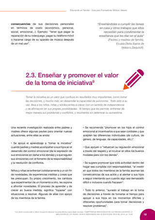 19
Educando en Familia - Guía para Formadores Módulo Valores
9
Los textos corresponden a: María Concepción Márquez Cervantes/Martha Leticia Gaeta González, COMPETENCIAS EMOCIONALES EN LOS PREADOLESCENTES: LA
IMPLICACIÓN DE LOS PADRES, REVISTA IBEROAMERICANA DE EDUCACIÓN/ OEI Nº 66, (2014), pp. 75-88
consecuencias de sus decisiones personales
en términos de costo (económico, personal,
social, emocional,..). Ejemplo: “tener que pagar la
reparación de su videojuego, pagar su teléfono móvil
o hacerse cargo de su aparato de música después
de un mal uso”.
“Enseñándoles a cumplir las tareas
en casa y otros trabajos que ellos
necesitan para condimentar la
enseñanza que les dan en el aula”
(Padres y madres de familia,
Ecuela Delia Ibarra de
Velasco,Saquisilí).
2.3. Enseñar y promover el valor
de la toma de iniciativa9
Tomar la iniciativa es un valor que confluye en resultados muy importantes, como tomar
las decisiones, y mucho más, en desarrollar la capacidad de autonomía. Todo esto a su
vez, lleva a los niños, niñas y adolescentes a crecer con un sentido de independencia
y de afirmación en sus propias posibilidades. Al tiempo que les permite, enfrentar de
mejor manera sus problemas y conflictos, y resolverlos sin deteriorar su autoestima.
Una reciente investigación realizada entre padres y
madres ofrece algunas pautas para orientar nuevas
actuaciones, entre ellas se anota:
• Se apoya el aprendizaje a “tomar la iniciativa”
cuando padres y madres acompañan a sus hijos en el
desarrollo del control emocional (de la expresión de
sus emociones sin dañar a los demás) y a que regulen
sus emociones con el fomento de la responsabilidad
y la resolución de conflictos.
Niños y niñas se enfrentan cotidianamente a un sin fin
de novedades, de experiencias inéditas y cosas que
les preocupan. Su propio crecimiento, los cambios
que experimentan de un momento a otro, les expone
a afrontar novedades. El proceso de aprender y de
crecer en buena medida, significa “toparse” con
situaciones a resolver. Algunas de ellas con apoyo
de los miembros de la familia.
• Se recomienda “promover en los hijos el control
emocional al incentivarlos a que sean cordiales y que
acepten las diferencias individuales (de cultura, de
género, de lenguaje, de capacidades, etc.)”.
• Que apoyen o “refuercen su regulación emocional
a través del respeto y al inculcar en ellos los buenos
modales para con los demás”.
• Se sugiere promover que toda actividad dentro del
hogar sea cumplida con responsabilidad, “al insistir
en que todos los miembros de la familia asuman las
consecuencias de sus actos y al alentar a sus hijos
a seguir intentando aun cuando algo sea demasiado
difícil o inclusive cuando fracasen”.
• Todo lo anterior, “aunado al trabajo en la toma
de decisiones a través de tomarse el tiempo para
apoyar a sus hijos en los momentos difíciles y
ofrecerles oportunidades para tomar decisiones y
resolver problemas”.
 