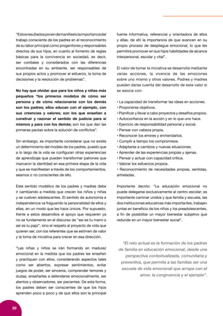 20
“Estosresultadosponendemanifiestolaimportanciadel
trabajo consciente de los padres en el reconocimiento
de su labor principal como progenitores y responsables
directos de sus hijos, en cuanto al fomento de reglas
básicas para la convivencia en sociedad, es decir,
ser cordiales y considerados con las diferencias
encontradas en su ambiente, ser responsables de
sus propios actos y promover el esfuerzo, la toma de
decisiones y la resolución de problemas”.
No hay que olvidar que para los niños y niñas más
pequeños “los primeros modelos de cómo ser
persona y de cómo relacionarse con los demás
son los padres; ellos educan con el ejemplo, con
sus creencias y valores; son los que enseñan a
construir y razonar el sentido de justicia para sí
mismos y para con los demás; son los que dan las
primeras pautas sobre la solución de conflictos”.
Sin embargo, es importante considerar que no existe
un determinismo del modelo de los padres, puesto que
a lo largo de la vida se configuran otras experiencias
de aprendizaje que pueden transformar patrones que
marcaron la identidad en esa primera etapa de la vida
y que se manifiestan a través de los comportamientos,
seamos o no conscientes de ello.
Este sentido modélico de los padres y madres debe
ir cambiando a medida que crecen los niños y niñas
y se vuelven adolescentes. El sentido de autonomía e
independencia va fraguando la personalidad de ellos y
ellas, en un modo que les hace únicos. Por supuesto,
frente a estos desarrollos el apoyo que requieren ya
no se fundamente en el discurso de “así es tu mami o
así es tu papi”, sino el respeto al proyecto de vida que
quieren ser, con los referentes que se estimen de valor
y la toma de iniciativa para crecer en esa dirección.
“Las niñas y niños se irán formando en madurez
emocional en la medida que los padres les enseñen
y practiquen con ellos, considerando aspectos tales
como ser abiertos, expresar sentimientos, evitar
juegos de poder, ser sinceros, comprender temores y
dudas, enseñarles a defenderse emocionalmente, ser
atentos y observadores, ser pacientes. De esta forma,
los padres deben ser conscientes de que los hijos
aprenden poco a poco y de que ellos son la principal
fuente informativa, referencial y orientadora de ellos
y ellas, de ahí la importancia de que avancen en su
propio proceso de despliegue emocional, lo que les
permitirá promover en sus hijos habilidades de alcance
interpersonal, escolar y vital”.
El valor de tomar la iniciativa se desarrolla mediante
varias acciones, la vivencia de las emociones
sobre uno mismo y otros valores. Padres y madres
pueden darse cuenta del desarrollo de este valor si
se asocia con:
• La capacidad de transformar las ideas en acciones.
• Proponerse objetivos.
• Planificar y llevar a cabo proyectos y desafíos propios.
• Autoconfianza en la acción y en lo que uno hace.
• Ejercicio de responsabilidad personal y social.
• Pensar con cabeza propia.
• Reconocer los errores y enmendarlos.
• Cumplir a tiempo los compromisos.
• Adaptarse a cambios y nuevas situaciones.
• Aprender de las experiencias propias y ajenas.
• Pensar y actuar con capacidad crítica.
• Valorar los esfuerzos propios.
• Reconocimiento de necesidades propias, sentidas,
anheladas.
Importante decirlo: “La educación emocional no
puede delegarse exclusivamente al centro escolar; es
importante caminar unidos y que familia y escuela, las
dos instituciones educativas más importantes, trabajen
juntas en beneficio de los niños y los preadolescentes,
a fin de posibilitar un mayor bienestar subjetivo que
redunde en un mayor bienestar social”.
“El reto actual es la formación de los padres
de familia en educación emocional, desde una
perspectiva contextualizada, comunitaria y
preventiva, que permita a las familias ser una
escuela de vida emocional que arrope con el
amor, la congruencia y el ejemplo”.
 