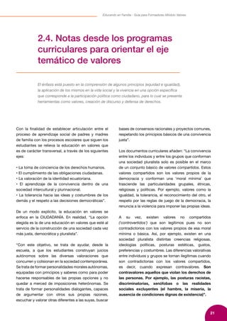 21
Educando en Familia - Guía para Formadores Módulo Valores
2.4. Notas desde los programas
curriculares para orientar el eje
temático de valores
El énfasis está puesto en la comprensión de algunos principios (equidad e igualdad),
la aplicación de los mismos en la vida social y la vivencia en una opción específica
que corresponde a la participación política como ciudadano, para lo cual se presenta
herramientas como valores, creación de discurso y defensa de derechos.
Con la finalidad de establecer articulación entre el
proceso de aprendizaje social de padres y madres
de familia con los procesos escolares que siguen los
estudiantes se relieva la educación en valores que
es de carácter transversal, a través de los siguientes
ejes:
• La toma de conciencia de los derechos humanos.
• El cumplimiento de las obligaciones ciudadanas.
• La valoración de la identidad ecuatoriana.
• El aprendizaje de la convivencia dentro de una
sociedad intercultural y plurinacional.
• La tolerancia hacia las ideas y costumbres de los
demás y el respeto a las decisiones democráticas”.
De un modo explícito, la educación en valores se
enfoca en la CIUDADANÍA. En realidad, “La opción
elegida es la de una educación en valores que esté al
servicio de la construcción de una sociedad cada vez
más justa, democrática y pluralista”.
“Con este objetivo, se trata de ayudar, desde la
escuela, a que los estudiantes construyan juicios
autónomos sobre las diversas valoraciones que
concurren y colisionan en la sociedad contemporánea.
Se trata de formar personalidades morales autónomas,
equipadas con principios y saberes como para poder
hacerse responsables de las propias opciones y no
quedar a merced de imposiciones heterónomas. Se
trata de formar personalidades dialogantes, capaces
de argumentar con otros sus propias razones,
escuchar y valorar otras diferentes a las suyas, buscar
bases de consensos racionales y proyectos comunes,
respetando los principios básicos de una convivencia
justa”.
Los documentos curriculares añaden: “La convivencia
entre los individuos y entre los grupos que conforman
una sociedad pluralista solo es posible en el marco
de un conjunto básico de valores compartidos. Estos
valores compartidos son los valores propios de la
democracia y conforman una ‘moral mínima’ que
trasciende las particularidades grupales, étnicas,
religiosas y políticas. Por ejemplo, valores como la
igualdad, la tolerancia, el reconocimiento del otro, el
respeto por las reglas de juego de la democracia, la
renuncia a la violencia para imponer las propias ideas.
A su vez, existen valores no compartidos
(‘controvertidos’) que son legítimos pues no son
contradictorios con los valores propios de esa moral
mínima o básica. Así, por ejemplo, existen en una
sociedad pluralista distintas creencias religiosas,
ideologías políticas, posturas estéticas, gustos,
preferencias y costumbres. Las diferencias valorativas
entre individuos y grupos se tornan ilegítimas cuando
son contradictorias con los valores compartidos,
es decir, cuando expresan contravalores. Son
contravalores aquellos que violan los derechos de
las personas. Por ejemplo, las posturas racistas,
discriminatorias, xenófobas o las realidades
sociales excluyentes (el hambre, la miseria, la
ausencia de condiciones dignas de existencia)”.
 