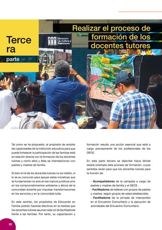22
Terce
ra
parte
Realizar el proceso de
formación de los
docentes tutores
Tal como se ha propuesto, el propósito de ampliar
las capacidades de la institución educativa para que
pueda fortalecer la participación de las familias está
en relación directa con la formación de los docentes
tutores y cómo ellos y ellas se interrelacionan con
padres y madres de familia.
Si bien el rol de los docentes tutores no es inédito, sí
lo es su concurso para apoyar estas iniciativas que
se fundamentan no solo en los marcos jurídicos sino
en los comprometimientos solidarios y éticos de la
comunidad docente por impulsar transformaciones
en los servicios y en la comunidad toda.
En este sentido, los propósitos de Educando en
Familia podrán hacerse efectivos en la medida que
los docentes tutores asuman este rol de facilitadores
frente a las familias. Por tanto, su capacitación y
formación resulta una acción esencial que está a
cargo precisamente de los profesionales de los
DECE.
En esta parte tercera se describe hacia dónde
estará orientado este proceso de formación, cuyos
sentidos serán para que los docentes tutores para
la función de:
- Acompañadores de la campaña a cargo de
padres y madres de familia y el DECE.
- Facilitadores de talleres con grupos de padres
y madres, según grupos de edad establecidos.
- Facilitadores de la jornada de intercambio
en el Encuentro Comunitario y la ejecución de
actividades del Encuentro Comunitario.
 
