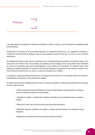 25
Educando en Familia - Guía para Formadores Módulo Valores
10
Ver, COMPETENCIAS EMOCIONALES EN LOS PREADOLESCENTES: LA IMPLICACIÓN DE LOS PADRES, María Concepción Márquez
Cervantes/ Martha Leticia Gaeta González, REVISTA IBEROAMERICANA DE EDUCACIÓN. Nº 66 (2014), pp. 75-88.
Los organizadores coordinarán la impresión del tríptico o afiche o volante, a partir de diseños entregados desde
el Nivel Central.
Presentarán la campaña, en la comunidad educativa, la autoridad institucional y una delegación de padres y
madres de familia (Comité de Gestión), para lo cual ocuparán el evento cívico de un lunes o en otro momento
significativo.
Se establecerá frases e hitos para la socialización de la campaña (Donde sea posible se buscará el apoyo de la
radio local y del mismo modo, de la prensa). Es posible que más de algún actor local pudiera estar interesado
en unirse en la campaña, sea como fuente logística o como medio de comunicación. En cualquier caso y para
obtener los mejores resultados, el docente tutor buscará relacionar la propuesta de los padres y madres con el
Plan de Acción Institucional y, por tanto, vincular sus iniciativas con el DECE.
Los padres y madres de familia informarán en las respectivas reuniones con sus similares sobre los alcances y
resultados de la campaña, en sus respectivos hogares.
Se espera que la relación establecida entre el tutor y el grupo de padres y madres sea favorable para la campaña,
de este modo el tutor/a:
• Hará la presentación de la Campaña en su grupo de estudiantes. Esta presentación tomará en
cuenta los grupos de edad de los estudiantes;
• Apreciará la calidad y cantidad de la difusión marcada por las campañas entre los padres y
madres;
• Velará por el buen uso de los recursos producidos para este efecto;
• Mantendrá algunos contactos con padres y madres para dimensionar los resultados de las
campañas.
• Registrará sus observaciones en la ficha prevista para el efecto.
Proceso	
 