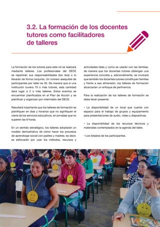 26
3.2. La formación de los docentes
tutores como facilitadores
de talleres
La formación de los tutores para este rol se realizará
mediante talleres. Los profesionales del DECE
se repartirán sus responsabilidades (los dos) o lo
llevarán de forma conjunta. Un número asequible de
participantes por taller es 30. De manera que si una
institución tuviera 70 o más tutores, esta cantidad
dará lugar a 2 o más talleres. Estos eventos se
encuentran planificados en el Plan de Acción y se
planifican y organizan por intermedio del DECE.
Resultará importante que los talleres de formación se
planifiquen en días y horarios que no signifiquen el
cierre de los servicios educativos, en jornadas que no
superen las 8 horas.
En un sentido estratégico, los talleres adoptarán un
modelo demostrativo de cómo hacer los procesos
de aprendizaje social con padres y madres; es decir,
se esforzarán por usar los métodos, recursos y
actividades tales y como se usarán con las familias,
de manera que los docentes tutores obtengan una
experiencia concreta y, adicionalmente, se invocará
que también los docentes tutores constituyen familias
y frente a esa dimensión, los talleres de formación
alcanzarían un enfoque de pertinencia.
Para la realización de los talleres de formación se
debe tener presente:
• La disponibilidad de un local que cuente con
espacio para el trabajo de grupos y equipamiento
para presentaciones de audio, video y diapositivas.
• La disponibilidad de los recursos técnicos y
materiales contemplados en la agenda del taller.
• Los listados de los participantes.
 