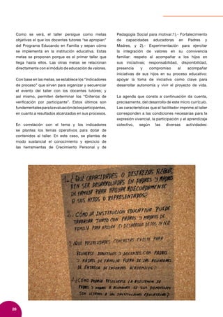 28
Como se verá, el taller persigue como metas
objetivas el que los docentes tutores “se apropien”
del Programa Educando en Familia y sepan cómo
se implementa en la institución educativa. Estas
metas se proponen porque es el primer taller que
llega hasta ellos. Las otras metas se relacionan
directamente con el módulo de educación de valores.
Con base en las metas, se establece los “Indicadores
de proceso” que sirven para organizar y secuenciar
el evento del taller con los docentes tutores; y
así mismo, permiten determinar los “Criterios de
verificación por participante”. Estos últimos son
fundamentalesparalaevaluacióndelosparticipantes,
en cuanto a resultados alcanzados en sus procesos.
En correlación con el tema y los indicadores
se plantea los temas operativos para dotar de
contenidos al taller. En este caso, se plantea de
modo sustancial el conocimiento y ejercicio de
las herramientas de Crecimiento Personal y de
Pedagogía Social para motivar:1).- Fortalecimiento
de capacidades educadoras en Padres y
Madres, y 2).- Experimentación para ejercitar
la integración de valores en su convivencia
familiar: respeto al acompañar a los hijos en
sus iniciativas; responsabilidad, disponibilidad,
presencia y compromiso al acompañar
iniciativas de sus hijos en su proceso educativo:
apoyar la toma de iniciativa como clave para
desarrollar autonomía y vivir el proyecto de vida.
La agenda que consta a continuación da cuenta,
precisamente, del desarrollo de este micro currículo.
Las características que el facilitador imprime al taller
corresponden a las condiciones necesarias para la
expresión vivencial, la participación y el aprendizaje
colectivo, según las diversas actividades:
 
