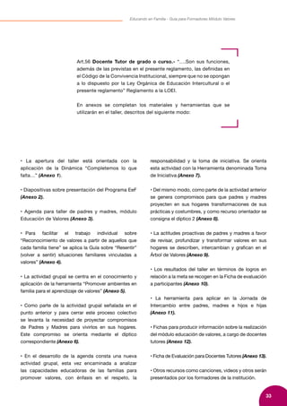 33
Educando en Familia - Guía para Formadores Módulo Valores
• La apertura del taller está orientada con la
aplicación de la Dinámica “Completemos lo que
falta…” (Anexo 1).
• Diapositivas sobre presentación del Programa EeF
(Anexo 2).
• Agenda para taller de padres y madres, módulo
Educación de Valores (Anexo 3).
• Para facilitar el trabajo individual sobre
“Reconocimiento de valores a partir de aquellos que
cada familia tiene” se aplica la Guía sobre “Resentir”
(volver a sentir) situaciones familiares vinculadas a
valores” (Anexo 4).
• La actividad grupal se centra en el conocimiento y
aplicación de la herramienta “Promover ambientes en
familia para el aprendizaje de valores” (Anexo 5).
• Como parte de la actividad grupal señalada en el
punto anterior y para cerrar este proceso colectivo
se levanta la necesidad de proyectar compromisos
de Padres y Madres para vivirlos en sus hogares.
Este compromiso se orienta mediante el díptico
correspondiente (Anexo 6).
• En el desarrollo de la agenda consta una nueva
actividad grupal, esta vez encaminada a analizar
las capacidades educadoras de las familias para
promover valores, con énfasis en el respeto, la
responsabilidad y la toma de iniciativa. Se orienta
esta actividad con la Herramienta denominada Toma
de Iniciativa (Anexo 7).
• Del mismo modo, como parte de la actividad anterior
se genera compromisos para que padres y madres
proyecten en sus hogares transformaciones de sus
prácticas y costumbres, y como recurso orientador se
consigna el díptico 2 (Anexo 8).
• La actitudes proactivas de padres y madres a favor
de revisar, profundizar y transformar valores en sus
hogares se describen, intercambian y grafican en el
Árbol de Valores (Anexo 9).
• Los resultados del taller en términos de logros en
relación a la meta se recogen en la Ficha de evaluación
a participantes (Anexo 10).
• La herramienta para aplicar en la Jornada de
Intercambio entre padres, madres e hijos e hijas
(Anexo 11).
• Fichas para producir información sobre la realización
del módulo educación de valores, a cargo de docentes
tutores (Anexo 12).
• Ficha de Evaluación para Docentes Tutores (Anexo 13).
• Otros recursos como canciones, videos y otros serán
presentados por los formadores de la institución.
Art.56 Docente Tutor de grado o curso.- “….Son sus funciones,
además de las previstas en el presente reglamento, las definidas en
el Código de la Convivencia Institucional, siempre que no se opongan
a lo dispuesto por la Ley Orgánica de Educación Intercultural o el
presente reglamento” Reglamento a la LOEI.
En anexos se completan los materiales y herramientas que se
utilizarán en el taller, descritos del siguiente modo:
 