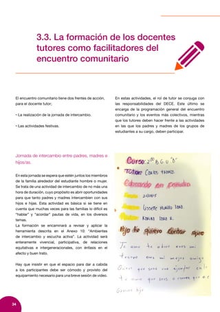 34
3.3. La formación de los docentes
tutores como facilitadores del
encuentro comunitario
El encuentro comunitario tiene dos frentes de acción,
para el docente tutor;
• La realización de la jornada de intercambio.
• Las actividades festivas.
En estas actividades, el rol de tutor se conjuga con
las responsabilidades del DECE. Este último se
encarga de la programación general del encuentro
comunitario y los eventos más colectivos, mientras
que los tutores deben hacer frente a las actividades
en las que los padres y madres de los grupos de
estudiantes a su cargo, deben participar.
Jornada de intercambio entre padres, madres e
hijos/as.
En esta jornada se espera que estén juntos los miembros
de la familia alrededor del estudiante hombre o mujer.
Se trata de una actividad de intercambio de no más una
hora de duración, cuyo propósito es abrir oportunidades
para que tanto padres y madres intercambien con sus
hijos e hijas. Esta actividad es básica si se tiene en
cuenta que muchas veces para las familias lo difícil es
“hablar” y “acordar” pautas de vida, en los diversos
temas.
La formación se encaminará a revisar y aplicar la
herramienta descrita en el Anexo 10: “Ambientes
de intercambio y escucha activa”. La actividad será
enteramente vivencial, participativa, de relaciones
equitativas e intergeneracionales, con énfasis en el
afecto y buen trato.
Hay que insistir en que el espacio para dar a cabida
a los participantes debe ser cómodo y provisto del
equipamiento necesario para una breve sesión de video.
 