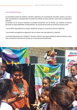 35
Educando en Familia - Guía para Formadores Módulo Valores
Las actividades festivas
Las actividades pueden ser artísticas, culturales y deportivas, con la participación de padres, madres y sus hijos e
hijas. Corresponden a una programación acordada con el DECE, en la que cada año o curso tiene un protagonismo
específico.
La provisión de los recursos necesarios se acordará previamente con las familias, que mediante comisiones
ejecutarán las responsabilidades correspondientes. Se recomienda que entre las comisiones siempre conste:
• Una comisión responsable de la limpieza, recolección de basura y control de los servicios higiénicos.
• Una comisión encargada de la organización de los eventos, bien sean deportivos o artísticos.
La actividad relacionada con el refrigerio o “almuerzo colectivo” será responsabilidad de todas las familias, porque
cada una llevará los alimentos que consten en el menú previamente planificado.
 